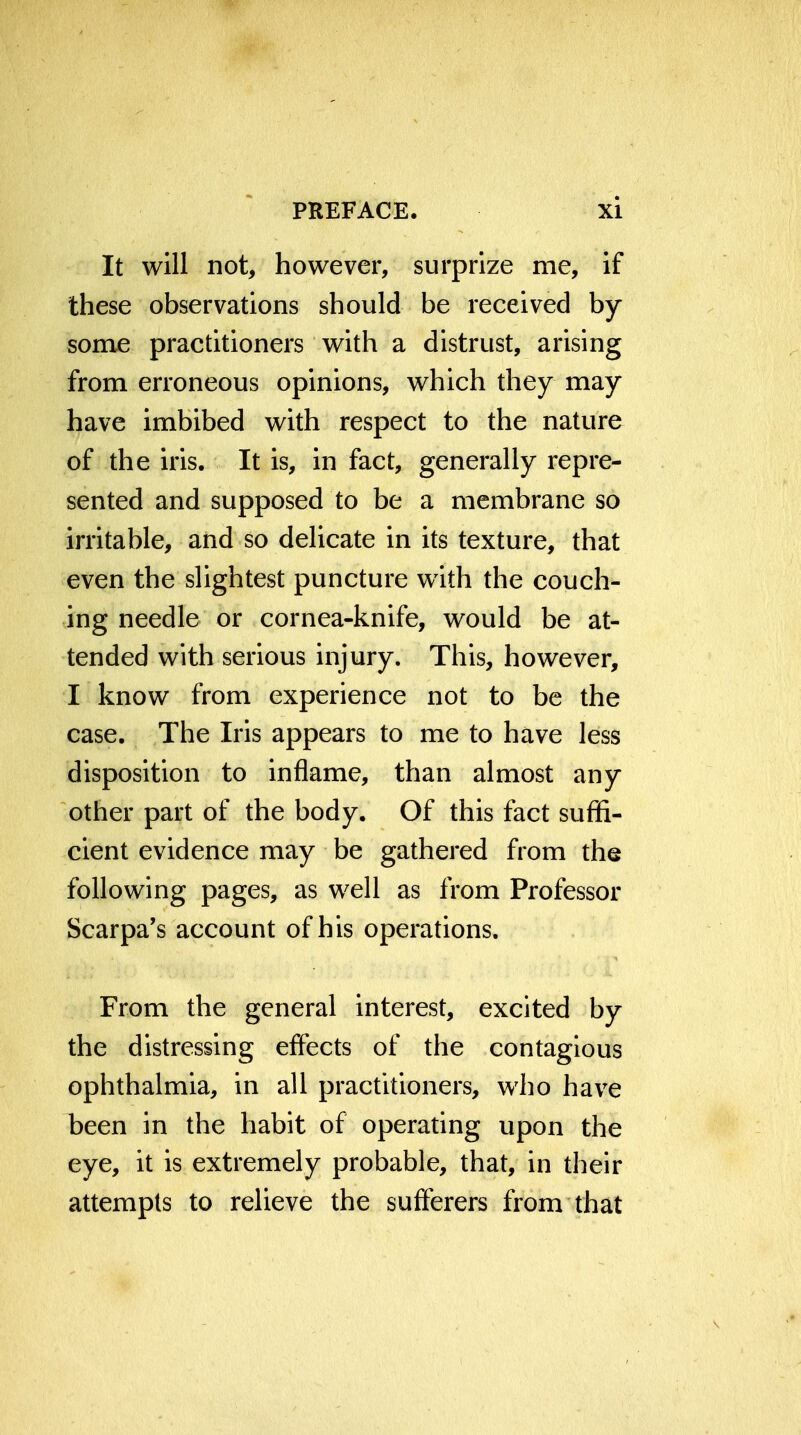 It will not, however, surprize me, if these observations should be received by some practitioners with a distrust, arising from erroneous opinions, which they may have imbibed with respect to the nature of the iris. It is, in fact, generally repre- sented and supposed to be a membrane so irritable, and so delicate in its texture, that even the slightest puncture with the couch- ing needle or cornea-knife, would be at- tended with serious injury. This, however, I know from experience not to be the case. The Iris appears to me to have less disposition to inflame, than almost any other part of the body. Of this fact suffi- cient evidence may be gathered from the following pages, as well as from Professor Scarpa's account of his operations. From the general interest, excited by the distressing effects of the contagious ophthalmia, in all practitioners, who have been in the habit of operating upon the eye, it is extremely probable, that, in their attempts to relieve the sufferers from that