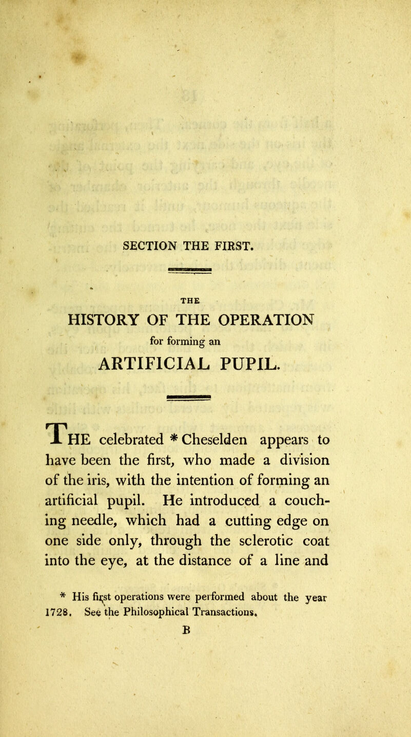 SECTION THE FIRST. THE HISTORY OF THE OPERATION for forming an ARTIFICIAL PUPIL. The celebrated * Cheselden appears to have been the first, who made a division of the iris, with the intention of forming an artificial pupil. He introduced a couch- ing needle, which had a cutting edge on one side only, through the sclerotic coat into the eye, at the distance of a line and * His fii;st operations were performed about the year 1728. See the Philosophical Transactions. B