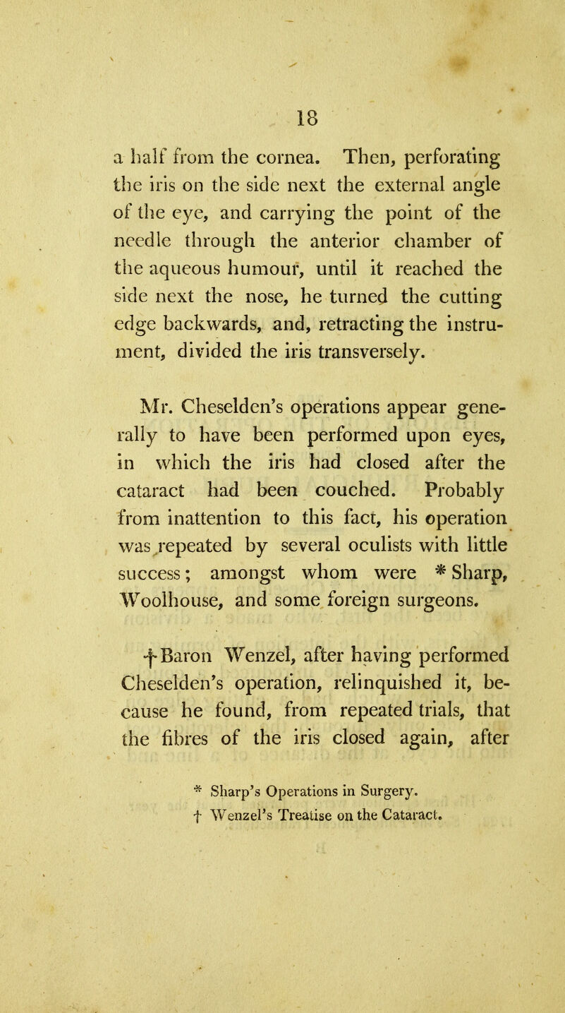 a half from the cornea. Then, perforating the iris on the side next the external angle of the eye, and carrying the point of the needle through the anterior chamber of the aqueous humour, until it reached the side next the nose, he turned the cutting edge backwards, and, retracting the instru- ment, divided the iris transversely. Mr. Cheselden's operations appear gene- rally to have been performed upon eyes, in v^hich the iris had closed after the cataract had been couched. Probably from inattention to this fact, his operation was ^repeated by several oculists with little success; amongst whom were * Sharp, Woolhouse, and some foreign surgeons. -f-Baron Wenzel, after having performed Cheselden's operation, relinquished it, be- cause he found, from repeated trials, that the fibres of the iris closed again, after * Sharp's Operations in Surgery, t Wenzel's Treatise on the Cataract.