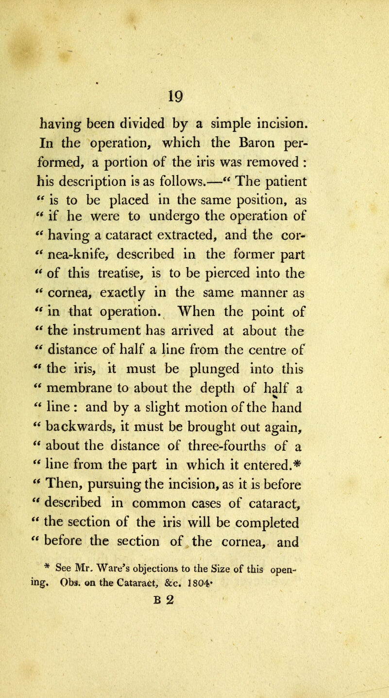 having been divided by a simple incision. In the operation, which the Baron per- formed, a portion of the iris was removed : his description is as follows.— The patient is to be placed in the same position, as  if he were to undergo the operation of having a cataract extracted, and the cor- nea-knife, described in the former part of this treatise, is to be pierced into the cornea, exactly in the same manner as in that operation. When the point of  the instrument has arrived at about the  distance of half a line from the centre of the iris, it must be plunged into this *^ membrane to about the depth of half a  line : and by a slight motion of the hand  backwards, it must be brought out again,  about the distance of three-fourths of a  line from the part in which it entered.*  Then, pursuing the incision, as it is before  described in common cases of cataract,  the section of the iris will be completed  before the section of the cornea, and * See Mr. Ware's objections to the Size of this open- ing, Obs. on the Cataract, &c. 1804'