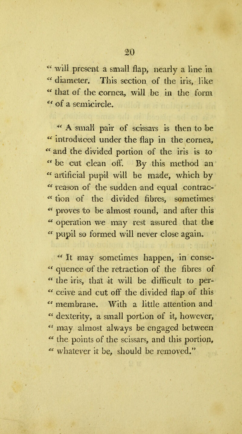 wiil pre^nt a small flap, nearly a liii^ m diameter. This section of the iris, like that of (he cornea, will be in the form of a semicirele. A Miiali paiT of sclssars is then to be ioCrodHoed under the flap in the cornea, and the divided portion of the iris is to be cut clean off. By this method an artificial pupil will be made, which by reason of the sudden and equal contrac- tioH of the divided fibres, sometimes proves to be almost round, and after this operation w€ may rest assured that the p^pil so formed will never close again. It -may sometimes happen, in conse- quence of the retraction of the fibres of the iris, thalt it will be difificuk to per- ceive and cut off the divided flap of this membrane. With a little attention and dexterity, a small portion of it, however, may almost always be engaged between the points of the scissars,, and this portion, whatever it be, should he removed,