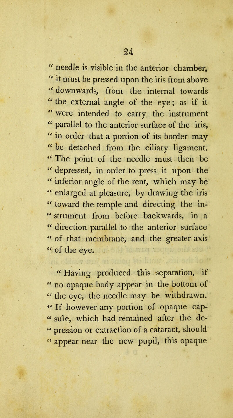 needle is visible in the anterior chambei*, it must be pressed upon the iris from above downwards, from the internal towards the external angle of the eye; as if it  were intended to carry the instrument parallel to the anterior surface of the iris, in order that a portion of its border may  be detached from the ciliary ligament. *^ The point of the needle must then be  depressed, in order to press it upon the inferior angle of the rent, which may be  enlarged at pleasure, by drawing the iris  toward the temple and directing the in-  strument from before backwards, in a  direction parallel to the anterior surface  of that membrane, and the greater axis  of the eye.  Having produced this separation, if  no opaque body appear in the bottom of the eye, the needle may be withdrawn. «^ If however any portion of opaque cap-  sule, which had remained after the de- pression or extraction of a cataract, should ^* appear near the new pupil, this opaque