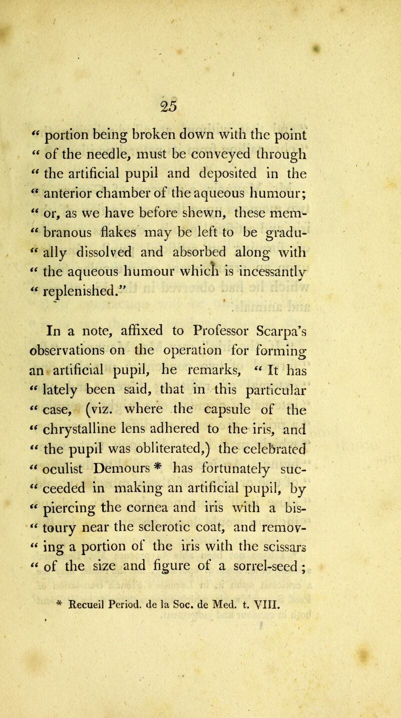 portion being broken down with the point  of the needle, must be conveyed through the artificial pupil and deposited in the  anterior chamber of the aqueous humour;  or, as we have before shewn, these mem-  branous flakes may be left to be gradu- ally dissolved and absorbed along with  the aqueous humour whicli is incessantly *^ replenished. In a note, affixed to Professor Scarpa's observations on the operation for forming an artificial pupil, he remarks, It has lately been said, that in this particular  case, (viz. where the capsule of the chrystalline lens adhered to the iris, and the pupil was obliterated,) the celebrated  oculist Demours * has fortunately suc- ceeded in making an artificial pupil, by  piercing the cornea and iris with a bis-  toury near the sclerotic coat, and remov-  ing a portion of the iris with the scissars  of the size and figure of a sorrel-seed; * Recueil Period, de la Soc. de Med. t. VIII.