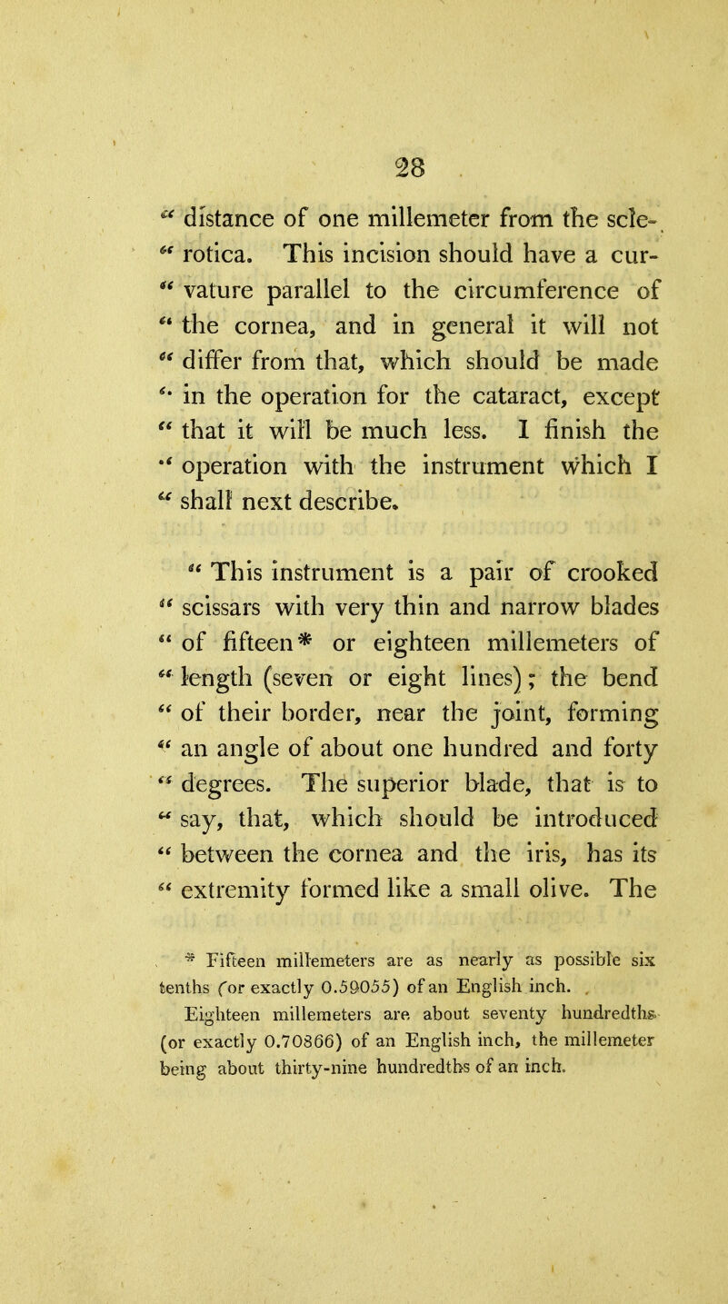 distance of one millemetcr from the scle» ^' rotica. This incision should have a cur-  vature parallel to the circumference of the cornea, and in general it will not  differ from that, which should be made in the operation for the cataract, except  that it will be much less. I finish the operation with the instrument which I shall next describe, ^* This instrument is a pair of crooked  scissars with very thin and narrow blades  of fifteen* or eighteen millemeters of « length (seven or eight lines); the bend  of their border, near the joint, forming an angle of about one hundred and forty degrees. The superior blade, that h to ^ say, that, which should be introduced  between the cornea and the iris, has its extremity formed like a small olive. The ^ Fifteen millemeters are as nearly as possible six tenths Cor exactly 0.5&055) of an English inch. . Eighteen millemeters are about seventy hundredths, (or exactly 0.70866) of an English inch, the millemeter being about thirty-nine hundredths of an inch.