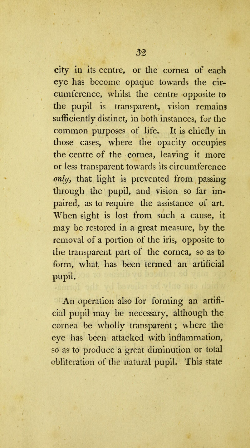 city in its centre, or the cornea of each eye has become opaque towards the cir- cumference, whilst the centre opposite to the pupil is transparent, vision remains sufficiently distinct, in both instances, for the common purposes of life. It is chiefly in those cases, where the opacity occupies the centre of the cornea, leaving it more or less transparent towards its circumference onli/, that light is prevented from passing through the pupil, and vision so far im- paired, as to require the assistance of art. When sight is lost from such a cause, it may be restored in a great measure, by the removal of a portion of the iris, opposite to the transparent part of the cornea, so as to form, what has been termed an artificial pupil. An operation also for forming an artifi- cial pupil may be necessary, although the cornea be wholly transparent; where the eye has been attacked with inflammation, so as to produce a great diminution or total obliteration of the natural pupih This state