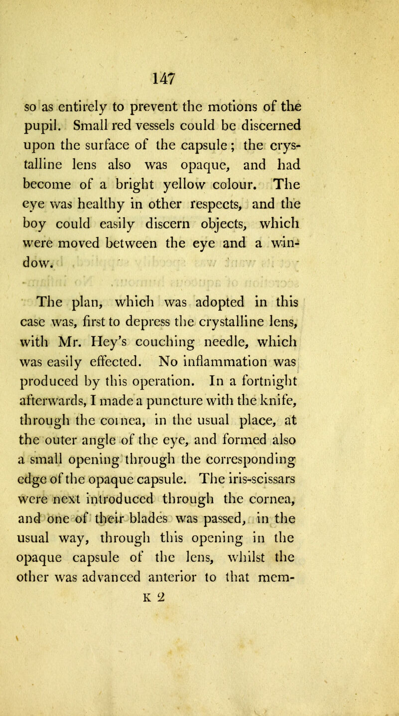 so as entirely to prevent the motions of tlie pupil. Small red vessels could be discerned upon the surface of the capsule; the crys- talline lens also was opaque, and had become of a bright yellow colour. The eye v/as healthy in other respects, and the boy could easily discern objects, which were moved between the eye and a win- dow. The plan, which was adopted in this case was, first to depress the crystalline lens, with Mr. Hey's couching needle, which was easily effected. No inflammation was produced by this operation. In a fortnight afterwards, I made a puncture with the knife, through the coinea, in the usual place, at the outer angle of the eye, and formed also a small opening through the corresponding edge of the opaque capsule. The iris-scissars were next introduced through the cornea, and one of their blades was passed, in the usual way, through this opening in the opaque capsule of the lens, whilst the other was advanced anterior to that mem- K 2