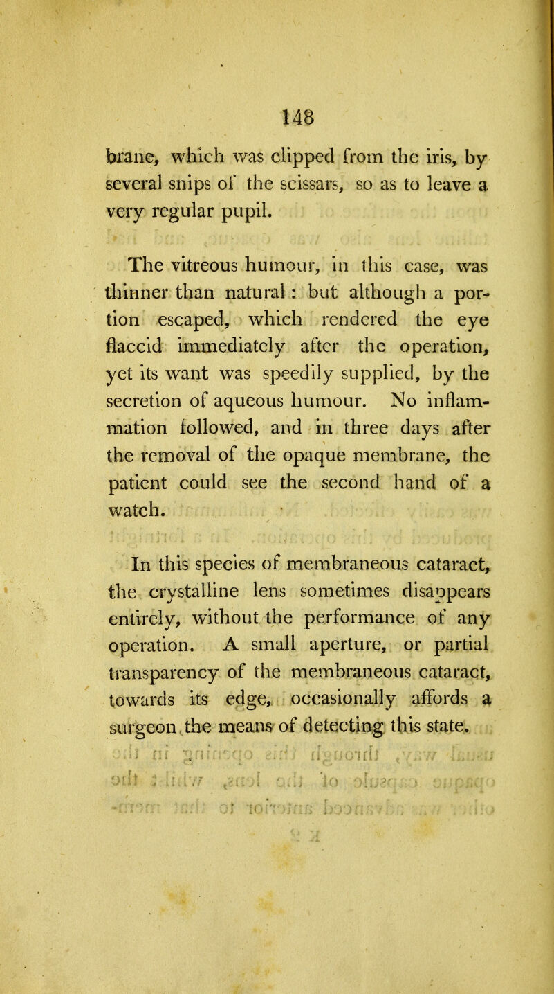 brane, which was dipped from the iris, by several snips of the scissars, so as to leave a very regular pupil. The vitreous humour, in this case, was thinner than natural: but although a por* tion escaped, which rendered the eye flaccid immediately after the operation, yet its want was speedily supplied, by the secretion of aqueous humour. No inflam- mation followed, and in three days after the removal of the opaque membrane, the patient could see the second hand of a watch. In this species of membraneous cataract, the crystalline lens sometimes disappears entirely, without the performance of any operation. A small aperture, or partial transparency of the membraneous cataract, towards its edge, occasionally affords a surgeon the means of detecting this state.