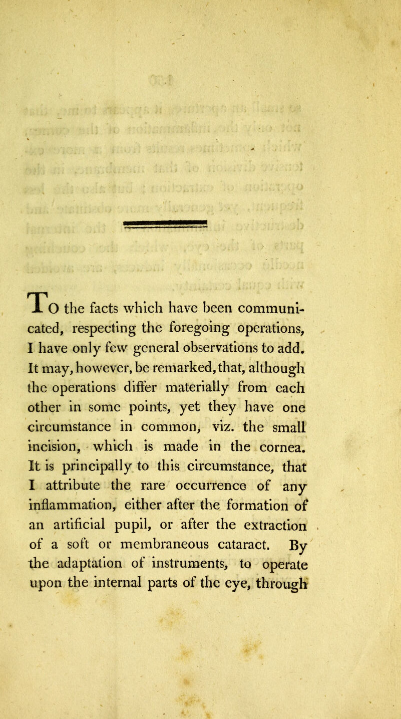 TTo the facts which have been communi- cated, respecting the foregoing operations, I have only few general observations to add. It may, however, be remarked, that, although the operations differ materially from each other in some points, yet they have one circumstance in common, viz. the small incision, which is made in the cornea. It is principally to this circumstance, that I attribute the rare occurrence of any inflammation, either after the formation of an artificial pupil, or after the extraction of a soft or membraneous cataract. By the adaptation of instruments, to operate upon the internal parts of the eye, through