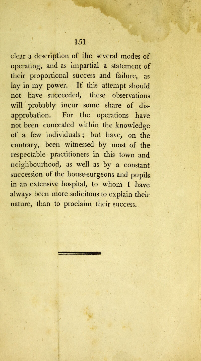 clear a description of the several modes of operating, and as impartial a statement of their proportional success and failure, as lay in my power. If this attempt should not have succeeded, these observations will probably incur some share of dis- approbation. For the operations have not been concealed within the knowledge of a few individuals; but have, on the contrary, been witnessed by most of the respectable practitioners in this town and neighbourhood, as well as by a constant succession of the house-surgeons and pupils in an extensive hospital, to whom I have always been more solicitous to explain their nature, than to proclaim their success.