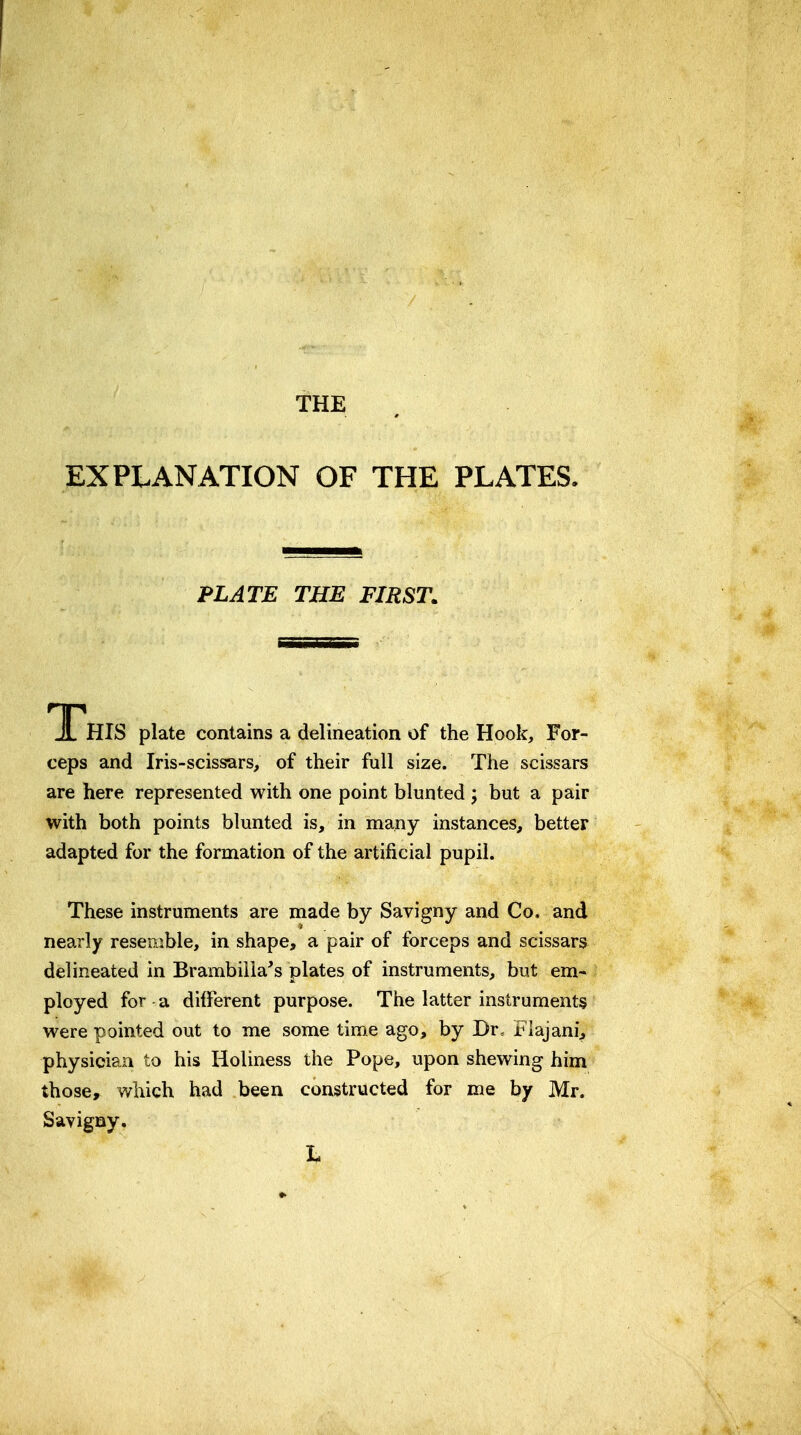 THE EXPLANATION OF THE PLATES. PLATE THE FIRST. JL HIS plate contains a delineation of the Hook, For- ceps and Iris-scissars, of their full size. The scissars are here represented with one point blunted ; but a pair with both points blunted is, in many instances, better adapted for the formation of the artificial pupil. These instruments are made by Savigny and Co. and nearly resemble, in shape, a pair of forceps and scissars delineated in Brambiila's plates of instruments, but em- ployed for a different purpose. The latter instruments were pointed out to me some time ago, by Br. Flajani, physician to his Holiness the Pope, upon shewing him those, which had been constructed for me by Mr. Savigny.