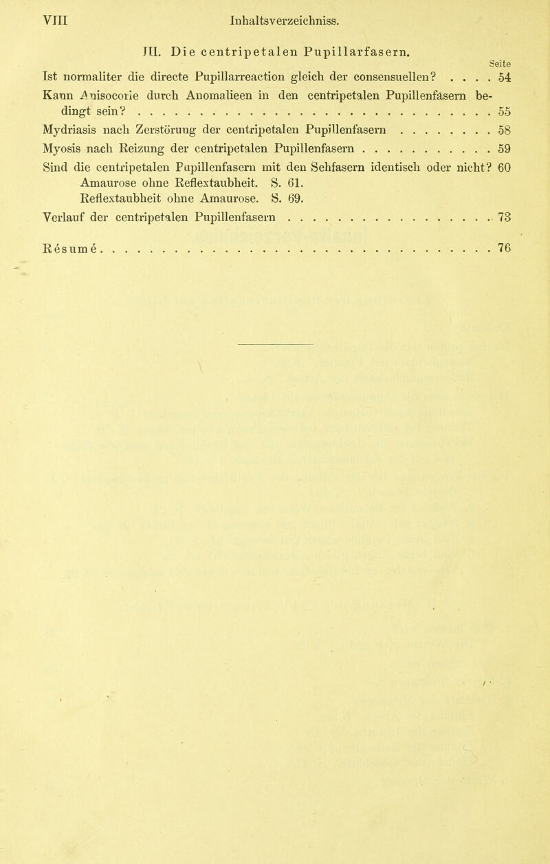 III. Die centripetalen Pupillarfasern. Seite Ist normaliter die directe Pupillarreaction gleich der eonsensuellen? .... 54 Kann i^nisocoile durcli Anomalieen in den centripetalen Pupillenfasern be- dingt sein? 55 Mydriasis nach Zerstörung der centripetalen Pupillenfasern 58 Myosis nach Reizung der centripetalen Pupillenfasern 59 Sind die centripetalen Papillenfasern mit den Sehfasern identisch oder nicht? 60 Amaurose ohne Reflextaubheit. S. 61. Reflextaubheit ohne Amaurose. S. 69. Verlauf der centripetalen Pupillenfasern 73 Resum e 76