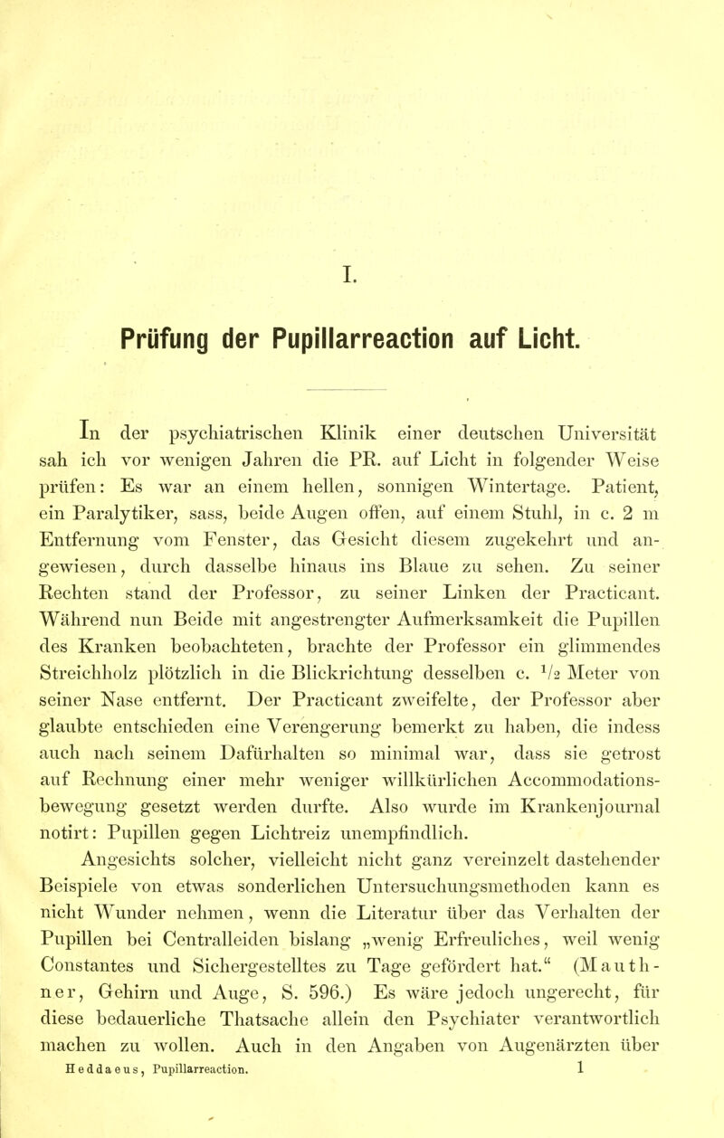 Prüfung der Pupillarreaction auf Licht. In der psychiatrischen Klinik einer deutschen Universität sah ich vor wenigen Jahren die PR. auf Licht in folgender Weise prüfen: Es war an einem hellen, sonnigen Wintertage. Patient, ein Paralytiker, sass, beide Augen offen, auf einem Stuhl, in c. 2 m Entfernung vom Fenster, das Gesicht diesem zugekehrt und an- gewiesen, durch dasselbe hinaus ins Blaue zu sehen. Zu seiner Rechten stand der Professor, zu seiner Linken der Practicant. Während nun Beide mit angestrengter Aufmerksamkeit die Pupillen des Kranken beobachteten, brachte der Professor ein glimmendes Streichholz plötzlich in die Blickrichtung desselben c. Meter von seiner Nase entfernt. Der Practicant zweifelte, der Professor aber glaubte entschieden eine Verengerung bemerkt zu haben, die indess auch nach seinem Dafürhalten so minimal war, dass sie getrost auf Rechnung einer mehr weniger willkürlichen Accommodations- bewegung gesetzt werden durfte. Also wurde im Krankenjournal notirt: Pupillen gegen Lichtreiz unempfindlich. Angesichts solcher, vielleicht nicht ganz vereinzelt dastehender Beispiele von etwas sonderlichen Untersuchungsmethoden kann es nicht Wunder nehmen, wenn die Literatur über das Verhalten der Pupillen bei Centralleiden bislang „wenig Erfreuliches, weil wenig Constantes und Sichergestelltes zu Tage gefördert hat. (Mauth- ner, Gehirn und Auge, S. 596.) Es wäre jedoch ungerecht, für diese bedauerliche Thatsache allein den Psychiater verantwortlich machen zu wollen. Auch in den Angaben von Augenärzten über Heddaeus, Pupillarreaction. 1