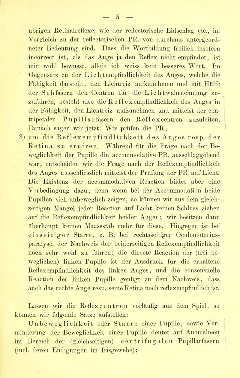 übrigen Retinalreflexe, wie der reflectorische Lidschlag etc., im Vergleich zu der reflectorischen PR. von durchaus untergeord- neter Bedeutung sind. Dass die Wortbildung freilich insofern incorrect ist, als das Auge ja den Reflex nicht empfindet, ist mir wohl bewusst, allein ich weiss kein besseres Wort. Im Gegensatz zu der Lichtempfindlichkeit des Auges, welche die Fähigkeit darstellt, den Lichtreiz aufzunehmen und mit Hülfe der Sehfasern den Centren für die LichtWahrnehmung zu- zuführen, besteht also die Reflex empfindlichkeit des Auges in der Fähigkeit, den Lichtreiz aufzunehmen und mittelst der cen- tripetalen P upillar fasern den Refl excentren zuzuleiten. Danach sagen wir jetzt: Wir prüfen die PR,, 3) um die Reflexempfindlichkeit des Auges resp. der Retina zu eruiren. Während für die Frage nach der Be- weglichkeit der Pupille die accommodative PR. ausschlaggebend war, entscheiden wir die Frage nach der Reflexempfindlichkeit des Auges ausschliesslich mittelst der Prüfung der PR. auf Licht. Die Existenz der accommodativen Reaction bildet aber eine Vorbedingung dazu; denn wenn bei der Accommodation beide Pupillen sich unbeweglich zeigen, so können wir aus dem gleich- zeitigen Mangel jeder Reaction auf Licht keinen Schluss ziehen auf die Reflexempfindlichkeit beider Augen; wir besitzen dann überhaupt keinen Maassstab mehr für diese. Hingegen ist bei einseitiger Starre, z. B. bei rechtsseitiger Oculomotorius- paralyse, der Nachweis der beiderseitigen Reflexempfindlichkeit noch sehr wohl zu führen; die directe Reaction der (frei be- weglichen) linken Pupille ist der Ausdruck für die erhaltene Reflexempfindlichkeit des linken Auges, und die consensuelle Reaction der linken Pupille genügt zu dem Nachweis, dass auch das rechte Auge resp. seine Retina noch reflexempfindlich ist. Lassen wir die Reflexcentren vorläufig aus dem Spiel, so können wir folgende Sätze aufstellen: Unbeweglichkeit oder Starre einer Pupille, sowie Ver- minderung der Beweglichkeit einer Pupille deutet auf Anomalieen im Bereich der (gleichseitigen) centrifugalen Pupillarfasern (incl. deren Endigungen im L^isgewebe);