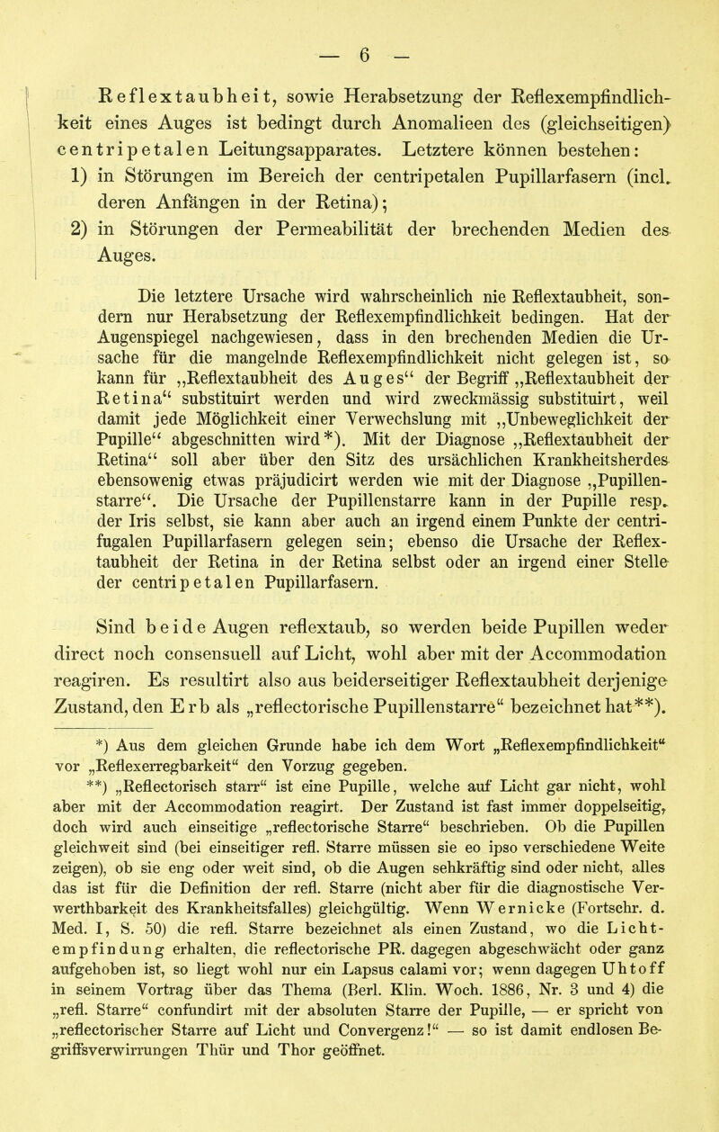 Reflextaubheit, sowie Herabsetzung der Reflexempfindlicli- keit eines Auges ist bedingt durch Anomalieen des (gleichseitigen) centripetalen Leitungsapparates. Letztere können bestehen: 1) in Störungen im Bereich der centripetalen Pupillarfasern (incL deren Anfängen in der Retina); 2) in Störungen der Permeabilität der brechenden Medien des Auges. Die letztere Ursache wird wahrscheinlich nie Reflextaubheit, son- dern nur Herabsetzung der Reflexempfindlichkeit bedingen. Hat der Augenspiegel nachgewiesen, dass in den brechenden Medien die Ur- sache für die mangelnde Reflexempfindlichkeit nicht gelegen ist, so kann für „Reflextaubheit des Auges der Begriff „Reflextaubheit der Retina substituirt werden und wird zweckmässig substituirt, weil damit jede Möglichkeit einer Verwechslung mit ,,Unbeweglichkeit der Pupille abgeschnitten wird*). Mit der Diagnose „Reflextaubheit der Retina soll aber über den Sitz des ursächlichen Krankheitsherdes^ ebensowenig etwas präjudicirt werden wie mit der Diagnose „Pupillen- starre. Die Ursache der Pupillenstarre kann in der Pupille resp^ der Iris selbst, sie kann aber auch an irgend einem Punkte der centri- fugalen Pupillarfasern gelegen sein; ebenso die Ursache der Reflex- taubheit der Retina in der Retina selbst oder an irgend einer Stelle der centripetalen Pupillarfasern. Sind beide Augen reflextaub, so werden beide Pupillen weder direct noch consensuell auf Licht, wohl aber mit der Accommodation reagiren. Es resultirt also aus beiderseitiger Reflextaubheit derjenige Zustand, den Erb als „reflectorische Pupillenstarre bezeichnet hat**), *) Aus dem gleichen Grunde habe ich dem Wort „Reflexempfindlichkeif* vor „ReflexeiTegbarkeit den Vorzug gegeben. **) „Reflectorisch starr ist eine Pupille, welche auf Licht gar nicht, wohl aber mit der Accommodation reagirt. Der Zustand ist fast immer doppelseitig, doch wird auch einseitige „reflectorische Starre beschrieben. Ob die Pupillen gleichweit sind (bei einseitiger refl. Starre müssen sie eo ipso verschiedene Weite zeigen), ob sie eng oder weit sind, ob die Augen sehkräftig sind oder nicht, alles das ist für die Definition der refl. Starre (nicht aber für die diagnostische Ver- werthbarkeit des Krankheitsfalles) gleichgültig. Wenn Wernicke (Fortschr. d. Med. I, S. 50) die refl. Starre bezeichnet als einen Zustand, wo die Licht- empfindung erhalten, die reflectorische PR. dagegen abgeschwächt oder ganz aufgehoben ist, so liegt wohl nur ein Lapsus calami vor; wenn dagegen Uhtoff in seinem Vortrag über das Thema (Berk Klin. Woch. 1886, Nr. 3 und 4) die „refl. Starre confundirt mit der absoluten Starre der Pupille, — er spricht von „reflectorischer Starre auf Licht und Convergenz! — so ist damit endlosen Be- grifi'sverwirrungen Thür und Thor geöffnet.