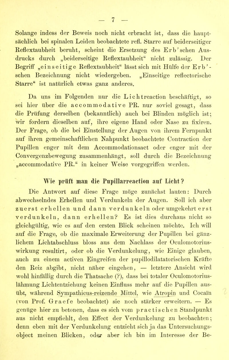 Solange indess der Beweis noch nicht erbracht ist, dass die haupt- sächlich bei spinalen Leiden beobachtete refl. Starre auf beiderseitiger Reflextaubheit beruht, scheint die Ersetzung des Erhaschen Aus- drucks durch „beiderseitige Reflextaubheit nicht zulässig. Der Begriff* „einseitige Reflextaubheit lässt sich mit Hülfe der Erb'- schen Bezeichnung nicht wiedergeben. „Einseitige reflectorische Starre ist natürlich etwas ganz anderes. Da uns im Folgenden nur die Lichtreaction beschäftigt, so sei hier über die accommodative PR. nur soviel gesagt, dass die Prüfung derselben (bekanntlich) auch bei Blinden möglich ist; wir fordern dieselben auf, ihre eigene Hand oder Nase zu fixiren. Der Frage, ob die bei Einstellung der Augen von ihrem Fernpunkt auf ihren gemeinschaftlichen Nahpunkt beobachtete Contraction der Pupillen enger mit dem Accommodationsact oder enger mit der Convergenzbewegung zusammenhängt, soll durch die Bezeichnung „accommodative PR. in keiner Weise vorgegriff'en werden. Wie prüft man die Pupillarreaction auf Licht? Die Antwort auf diese Frage möge zunächst lauten: Durch abwechselndes Erhellen und Verdunkeln der Augen. Soll ich aber zuerst erhellen und dann verdunkeln oder umgekehrt er st verdunkeln, dann erhellen? Es ist dies durchaus nicht so gleichgültig, wie es auf den ersten Blick scheinen möchte. Ich will auf die Frage, ob die maximale Erweiterung der Pupillen bei gänz- lichem Lichtabschluss bloss aus dem Nachlass der Oculomotorius- wirkung resultirt, oder ob die Verdunkelung, wie Einige glauben, auch zu einem activen Eingreifen der pupillodilatatorischen Kräfte den Reiz abgibt, nicht näher eingehen, — letztere Ansicht wird wohl hinfällig durch die Thatsache (?), dass bei totaler Oculomotorius- lähmung Lichtentziehung keinen Einfluss mehr auf die Pupillen aus- übt, während Sympathicus-reizende Mittel, wie Atropin und Cocain {von Prof. Graefe beobachtet) sie noch stärker erweitern. — Es genüge hier zu betonen, dass es sich vom p r a c t i s c h e n Standpunkt aus nicht empfiehlt, den Eff'ect der Verdunkelung zu beobachten; denn eben mit der Verdunkelung entzieht sich ja das Untersuchungs- object meinen Blicken, oder aber ich bin im Interesse der Be-