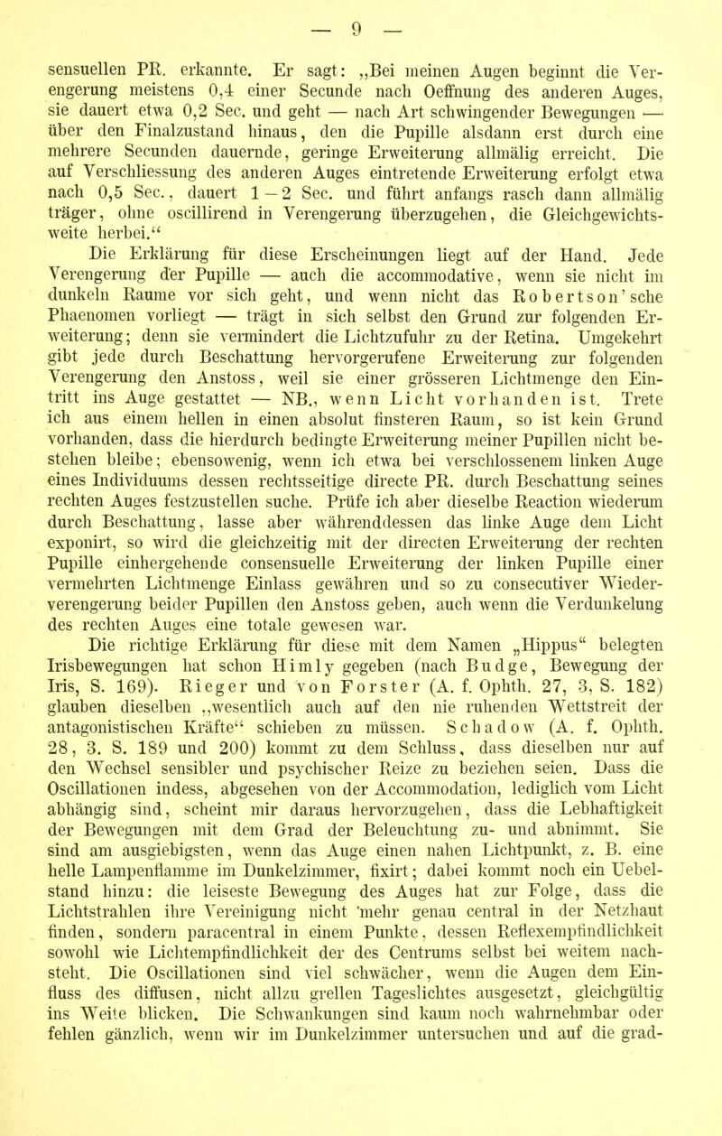 sensuellen PR. erkannte. Er sagt: „Bei meinen Augen beginnt die Ver- engerung meistens 0,4 einer Secunde nach Oeffnung des anderen Auges, sie dauert etwa 0,2 See. und geht — nach Art schwingender Bewegungen ■— über den Finalzustand hinaus, den die Pupille alsdann erst durch eine mehrere Secunden dauernde, geringe Erweiterung allmälig erreicht. Die auf Verschliessung des anderen Auges eintretende Erweiterung erfolgt etwa nach 0,5 See, dauert 1 — 2 See. und führt anfangs rasch dann allmälig träger, ohne oscillirend in Verengerung überzugehen, die Gleichgewichts- weite herbei. Die Erklärung für diese Erscheinungen liegt auf der Hand. Jede Verengerung der Pupille — auch die accommodative, wenn sie nicht im dunkeln Räume vor sich geht, und wenn nicht das Robertson' sehe Phaenomen vorliegt — trägt in sich selbst den Grund zur folgenden Er- weiterung; denn sie vermindert die Lichtzufuhr zu der Retina. Umgekehrt gibt jede durch Beschattung hervorgerufene Erweiterung zur folgenden Verengerung den Anstoss, weil sie einer grösseren Lichtmenge den Ein- tritt ins Auge gestattet — NB., wenn Licht vorhanden ist. Trete ich aus einem hellen in einen absolut finsteren Raum, so ist kein Grund vorhanden, dass die hierdurch bedingte Erweiterung meiner Pupillen nicht be- stehen bleibe; ebensowenig, wenn ich etwa bei verschlossenem linken Auge eines Individuums dessen rechtsseitige directe PR. durch Beschattung seines rechten Auges festzustellen suche. Prüfe ich aber dieselbe Reaction wiederum durch Beschattung, lasse aber währenddessen das linke Auge dem Licht exponirt, so wird die gleichzeitig mit der directen Erweiterung der rechten Pupille einhergehende consensuelle Erweiterung der linken Pupille einer vermehrten Lichtmenge Einlass gewähren und so zu consecutiver W^ieder- verengerung beider Pupillen den Anstoss geben, auch wenn die Verdunkelung des rechten Auges eine totale gewesen war. Die richtige Erklärung für diese mit dem Namen „Hippus belegten Irisbewegungen hat schon Himly gegeben (nach Budge, Bewegung der Iris, S. 169). Rieger und von Forster (A. f. Ophth. 27, 3, S. 182) glauben dieselben ,,wesentlich auch auf den nie ruhenden Wettstreit der antagonistischen Kräfte schieben zu müssen. Schadew (A. f. Ophth. 28, 3. S. 189 und 200) kommt zu dem Schluss, dass dieselben nur auf den Wechsel sensibler und psychischer Reize zu beziehen seien. Dass die Oscillationen indess, abgesehen von der Accommodatiou, lediglich vom Licht abhängig sind, scheint mir daraus hervorzugehen, dass die Lebhaftigkeit der Bewegungen mit dem Grad der Beleuchtung zu- und abnimmt. Sie sind am ausgiebigsten, wenn das Auge einen nahen Lichtpunkt, z. B. eine helle Lampenflamme im Dunkelzimmer, fixirt; dabei kommt noch ein Uebel- stand hinzu: die leiseste Bewegung des Auges hat zur Folge, dass die Lichtstrahlen ihre Vereinigung nicht 'mehr genau central in der Netzhaut finden, sondern paracentral in einem Punkte, dessen Reflexempfindlichkeit sowohl wie Liclitempfindlichkeit der des Centrums selbst bei weitem nach- steht. Die Oscillationen sind viel schwächer, wenn die Augen dem Ein- fluss des diffusen, nicht allzu grellen Tageslichtes ausgesetzt, gleichgültig ins Weite blicken. Die Schwankungen sind kaum noch wahrnehmbar oder fehlen gänzlich, wenn wir im Dunkelzimmer untersuchen und auf die grad-