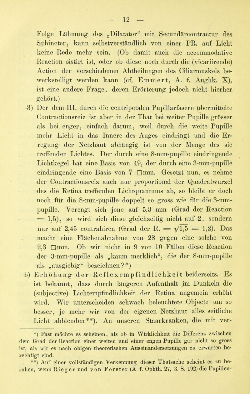 Folge Lähmung des „Dilatator mit Secundärcontractur des Sphincter, kann selbstverständlich von einer PR. auf Licht keine Rede mehr sein. (Ob damit auch die accommodative Reaction sistirt ist, oder ob diese noch durch die (vicariirende) Action der verschiedenen Abtheilungen des Ciliarmuskels be- werkstelligt werden kann (cf. Emmert, A. f. Aughk. X), ist eine andere Frage, deren Erörterung jedoch nicht hierher gehört.) S) Der dem III. durch die centripetalen Pupillarfasern übermittelte Contractionsreiz ist aber in der That bei weiter Pupille grösser als bei enger, einfach darum, weil durch die weite Pupille mehr Licht in das Innere des Auges eindringt und die Er- regung der Netzhaut abhängig ist von der Menge des sie treffenden Lichtes. Der durch eine 8-mm-pupille eindringende Lichtkegel hat eine Basis von 49, der durch eine 3-mm-pupille eindringende eine Basis von 7 Dmm. Gesetzt nun, es nehme der Contractionsreiz auch nur proportional der Quadratwurzel des die Retina treffenden Lichtquantums ab, so bleibt er doch noch für die 8-mm-pupille doppelt so gross wie für die 3-mm- pupille. Verengt sich jene auf 5,3 mm (Grad der Reaction = 1,5), so wird sich diese gleichzeitig nicht auf 2, sondern nur auf 2,45 contrahiren (Grad der R. = yij5 = 1,2). Das macht eine Flächenabnahme von 28 gegen eine solche von 2,3 Dmm. Ob wir nicht in 9 von 10 Fällen diese Reaction der 3-mm-pupille als „kaum merklich, die der 8-mm-pupille als „ausgiebig bezeichnen?*) b) Erhöhung der Reflexempfindlichkeit beiderseits. Es ist bekannt, dass durch längeren Aufenthalt im Dunkeln die (subjective) Lichtempfindlichkeit der Retina ungemein erhöht wird. Wir unterscheiden schwach beleuchtete Objecte um so besser, je mehr wir von der eigenen Netzhaut alles seitliche Licht abblenden**). An unseren Staarkranken, die mit ver- *) Fast möchte es scheinen, als ob in Wirklichkeit die Differenz zwischen dem Grad der Reaction einer weiten und einer engen Pupille gar nicht so gross ist, als wir es nach obigen theoretischen Auseinandersetzungen zu erwarten be- rechtigt sind. **) Auf einer vollständigen Verkennung dieser Thatsache scheint es zu be- ruhen, wenn Rieger und von Forster (A. f. Ophth. 27, 3. S. 192) die Pupillen-