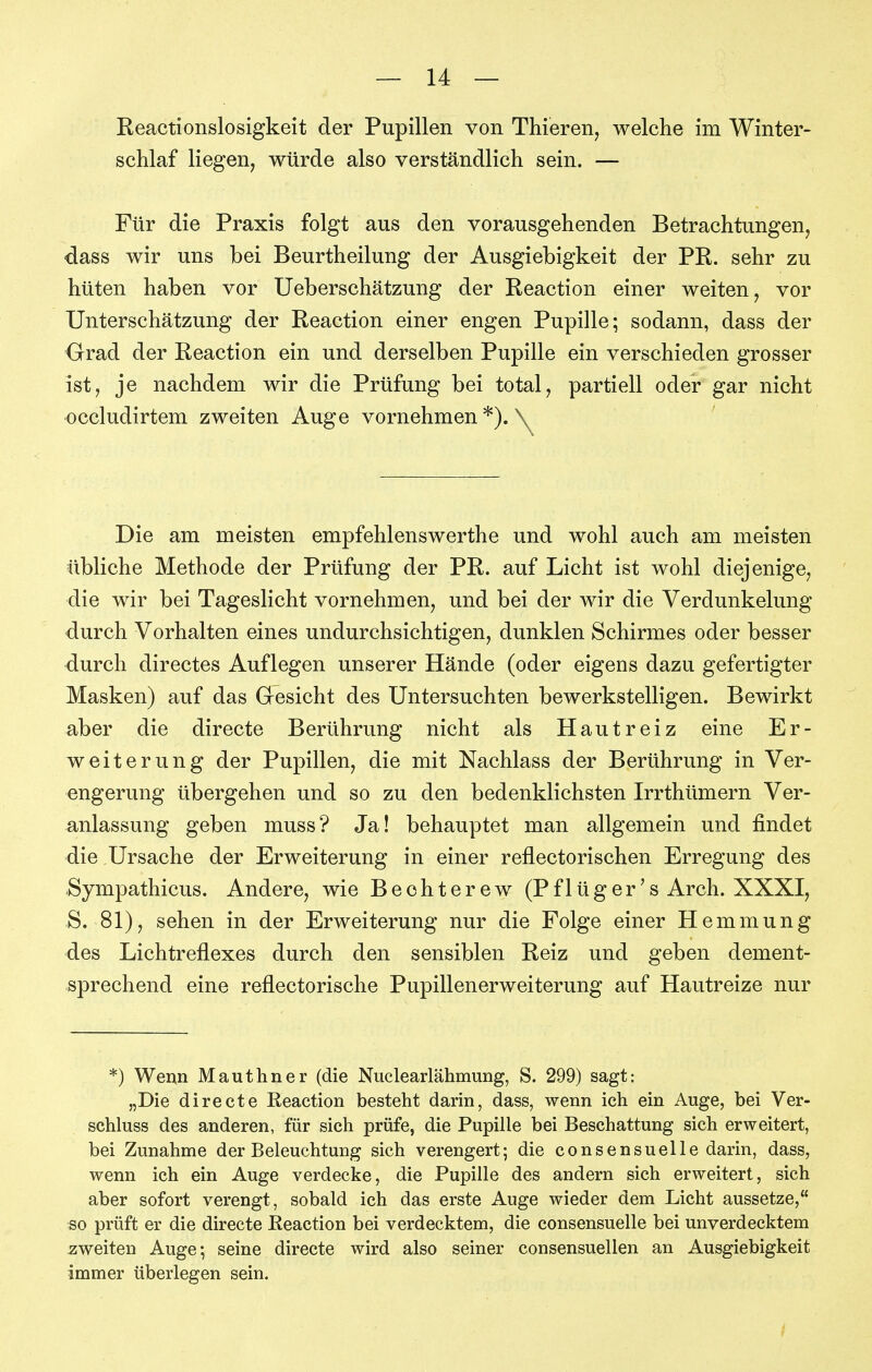 Reactionslosigkeit der Pupillen von Thieren, welche im Winter- schlaf liegen, würde also verständlich sein. — Für die Praxis folgt aus den vorausgehenden Betrachtungen, dass wir uns bei Beurtheilung der Ausgiebigkeit der PR. sehr zu hüten haben vor Ueberschätzung der Reaction einer weiten, vor Unterschätzung der Reaction einer engen Pupille; sodann, dass der Grad der Reaction ein und derselben Pupille ein verschieden grosser ist, je nachdem wir die Prüfung bei total, partiell oder gar nicht occludirtem zweiten Auge vornehmen *). \^ Die am meisten empfehlenswerthe und wohl auch am meisten übliche Methode der Prüfung der PR. auf Licht ist wohl diejenige, die wir bei Tageslicht vornehmen, und bei der wir die Verdunkelung durch Vorhalten eines undurchsichtigen, dunklen Schirmes oder besser durch directes Auflegen unserer Hände (oder eigens dazu gefertigter Masken) auf das Gresicht des Untersuchten bewerkstelligen. Bewirkt aber die directe Berührung nicht als Hautreiz eine Er- weiterung der Pupillen, die mit Nachlass der Berührung in Ver- engerung übergehen und so zu den bedenklichsten Irrthümern Ver- anlassung geben muss? Ja! behauptet man allgemein und findet die Ursache der Erweiterung in einer reflectorischen Erregung des Sympathicus. Andere, wie Bechterew (Pflüger's Arch. XXXI, S. 81), sehen in der Erweiterung nur die Folge einer Hemmung des Lichtreflexes durch den sensiblen Reiz und geben dement- sprechend eine reflectorische Pupillenerweiterung auf Hautreize nur *) Wem Mauthner (die Nuclearlähmung, S. 299) sagt: „Die directe Reaction besteht darin, dass, wenn ich ein Auge, bei Ver- schluss des anderen, für sich prüfe, die Pupille bei Beschattung sich erweitert, bei Zunahme der Beleuchtung sich verengert; die conseusuelle darin, dass, wenn ich ein Auge verdecke, die Pupille des andern sich erweitert, sich aber sofort verengt, sobald ich das erste Auge wieder dem Licht aussetze, so prüft er die directe Eeaction bei verdecktem, die consensuelle bei unverdecktem zweiten Auge; seine directe wird also seiner consensuellen an Ausgiebigkeit immer überlegen sein.