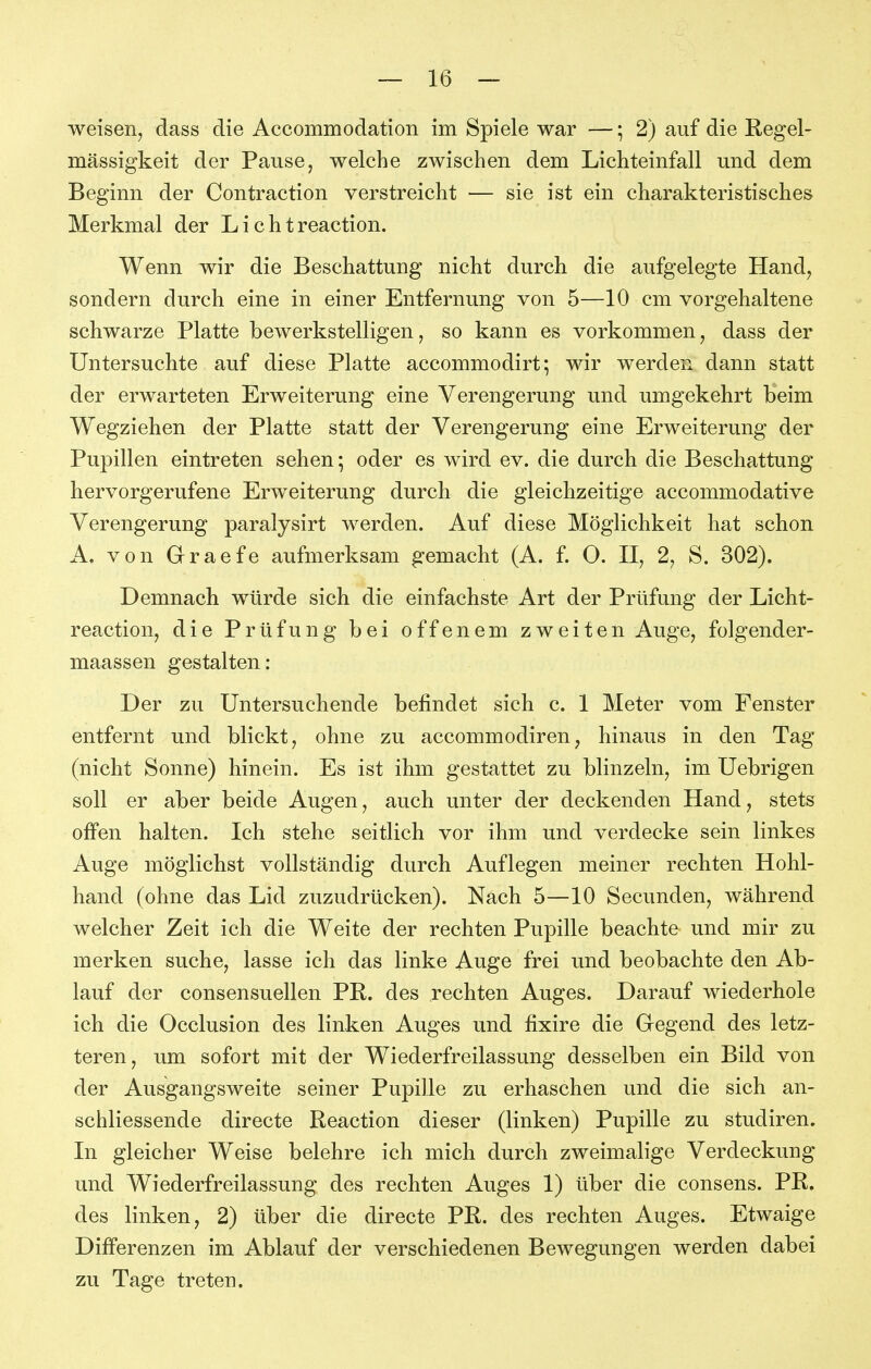 weisen, dass die Accommodation im Spiele war —; 2) auf die Regel- mässigkeit der Pause, welche zwischen dem Lichteinfall und dem Beginn der Contraction verstreicht — sie ist ein charakteristisches Merkmal der L i c h t reaction. Wenn wir die Beschattung nicht durch die aufgelegte Hand, sondern durch eine in einer Entfernung von 5—10 cm vorgehaltene schwarze Platte bewerkstelligen, so kann es vorkommen, dass der Untersuchte auf diese Platte accommodirt^ wir werden dann statt der erwarteten Erweiterung eine Verengerung und umgekehrt beim Wegziehen der Platte statt der Verengerung eine Erweiterung der Pupillen eintreten sehen; oder es wird ev. die durch die Beschattung hervorgerufene Erweiterung durch die gleichzeitige accommodative Verengerung paralysirt werden. Auf diese Möglichkeit hat schon A. von Graefe aufmerksam gemacht (A. f. 0. II, 2, S. 302). Demnach würde sich die einfachste Art der Prüfung der Licht- reaction, die Prüfung bei offenem zweiten Auge, folgender- maassen gestalten: Der zu Untersuchende befindet sich c. 1 Meter vom Fenster entfernt und blickt, ohne zu accommodiren, hinaus in den Tag (nicht Sonne) hinein. Es ist ihm gestattet zu blinzeln, im Uebrigen soll er aber beide Augen, auch unter der deckenden Hand, stets offen halten. Ich stehe seitlich vor ihm und verdecke sein linkes Auge möglichst vollständig durch Auflegen meiner rechten Hohl- hand (ohne das Lid zuzudrücken). Nach 5—10 Secunden, während welcher Zeit ich die Weite der rechten Pupille beachte und mir zu merken suche, lasse ich das linke Auge frei und beobachte den Ab- lauf der consensuellen PR. des rechten Auges. Darauf wiederhole ich die Occlusion des linken Auges und fixire die Gegend des letz- teren, um sofort mit der Wiederfreilassung desselben ein Bild von der Ausgangsweite seiner Pupille zu erhaschen und die sich an- schliessende directe Reaction dieser (linken) Pupille zu studiren. In gleicher Weise belehre ich mich durch zweimalige Verdeckung und Wiederfreilassung des rechten Auges 1) über die consens. PR. des linken, 2) über die directe PR. des rechten Auges. Etwaige Differenzen im Ablauf der verschiedenen Bewegungen werden dabei zu Tage treten.