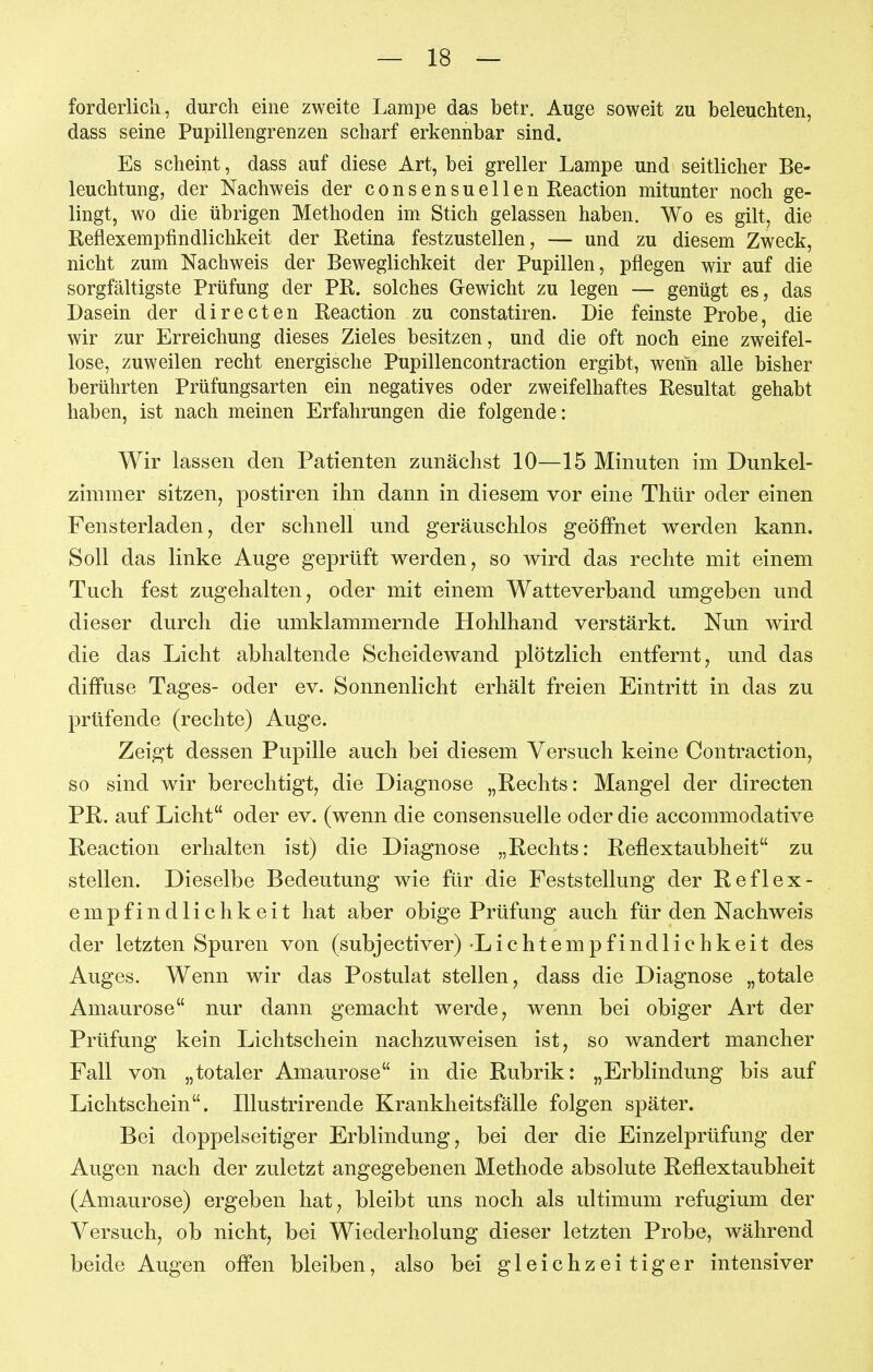 forderlich, durch eine zweite Lampe das betr. Auge soweit zu beleuchten, dass seine Pupillengrenzen scharf erkennbar sind. Es scheint, dass auf diese Art, bei greller Lampe und seitlicher Be- leuchtung, der Nachweis der consensuellen Reaction mitunter noch ge- lingt, wo die übrigen Methoden im Stich gelassen haben. Wo es gilt, die Reflexempfindlichkeit der Retina festzustellen, — und zu diesem Zweck, nicht zum Nachweis der Beweglichkeit der Pupillen, pflegen wir auf die sorgfältigste Prüfung der PR. solches Gewicht zu legen — genügt es, das Dasein der directen Reaction zu constatiren. Die feinste Probe, die wir zur Erreichung dieses Zieles besitzen, und die oft noch eine zweifel- lose, zuweilen recht energische Pupillencontraction ergibt, wenn alle bisher berührten Prüfungsarten ein negatives oder zweifelhaftes Resultat gehabt haben, ist nach meinen Erfahrungen die folgende: Wir lassen den Patienten zunächst 10—15 Minuten im Dunkel- zimmer sitzen, postiren ihn dann in diesem vor eine Thür oder einen Fensterladen, der schnell und geräuschlos geöffnet werden kann. Soll das linke Auge geprüft werden, so wird das rechte mit einem Tuch fest zugehalten, oder mit einem Watteverband umgeben und dieser durch die umklammernde Hohlhand verstärkt. Nun wird die das Licht abhaltende Scheidewand plötzlich entfernt, und das diffuse Tages- oder ev. Sonnenlicht erhält freien Eintritt in das zu prüfende (rechte) Auge. Zeigt dessen Pupille auch bei diesem Versuch keine Contraction, so sind wir berechtigt, die Diagnose „Rechts: Mangel der directen PR. auf Licht oder ev. (wenn die consensuelle oder die accommodative Reaction erhalten ist) die Diagnose „Rechts: Reflextaubheit zu stellen. Dieselbe Bedeutung wie für die Feststellung der Reflex- empfindlichkeit hat aber obige Prüfung auch für den Nachweis der letzten Spuren von (subjectiver) Lichtempfindlichkeit des Auges. Wenn wir das Postulat stellen, dass die Diagnose „totale Amaurose nur dann gemacht werde, wenn bei obiger Art der Prüfung kein Lichtschein nachzuweisen ist, so wandert mancher Fall von „totaler Amaurose in die Rubrik: „Erblindung bis auf Lichtschein. lUustrirende Krankheitsfälle folgen später. Bei doppelseitiger Erblindung, bei der die Einzelprüfung der Augen nach der zuletzt angegebenen Methode absolute Reflextaubheit (Amaurose) ergeben hat, bleibt uns noch als ultimum refugium der Versuch, ob nicht, bei Wiederholung dieser letzten Probe, während beide Augen offen bleiben, also bei gleichzeitiger intensiver