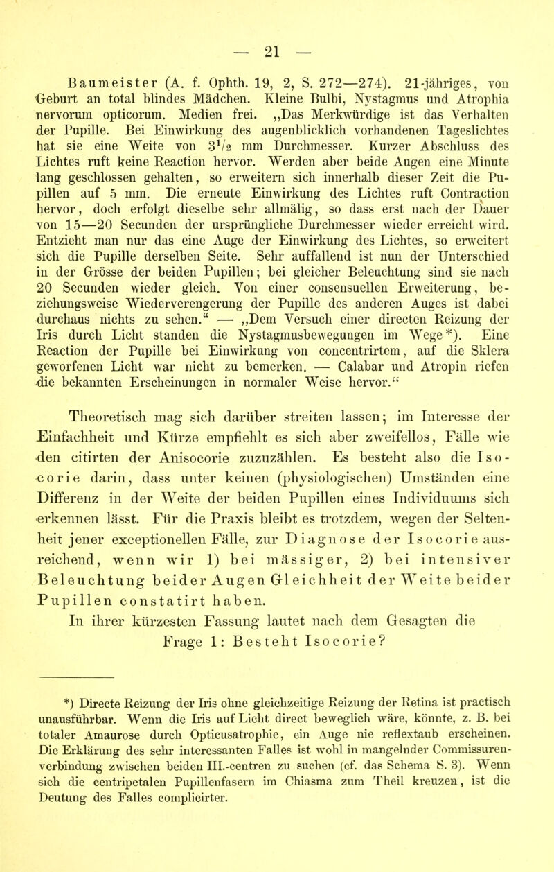 Baumeister (A. f. Ophth. 19, 2, S. 272—274). 21-jähriges, von Geburt an total blindes Mädchen. Kleine Bulbi, Nystagmus und Atrophia nervorum opticorum. Medien frei. ,,Das Merkwürdige ist das Verhalten der Pupille. Bei Einwirkung des augenblicklich vorhandenen Tageslichtes hat sie eine Weite von 3^/2 mm Durchmesser. Kurzer Abschluss des Lichtes ruft keine Reaction hervor. Werden aber beide Augen eine Minute lang geschlossen gehalten, so erweitern sich innerhalb dieser Zeit die Pu- pillen auf 5 mm. Die erneute Einwirkung des Lichtes ruft Contraction hervor, doch erfolgt dieselbe sehr allmälig, so dass erst nach der Dauer von 15—20 Secunden der ursprüngliche Durchmesser wieder erreicht wird. Entzieht man nur das eine Auge der Einwirkung des Lichtes, so erweitert sich die Pupille derselben Seite. Sehr auffallend ist nun der Unterschied in der Grösse der beiden Pupillen; bei gleicher Beleuchtung sind sie nach 20 Secunden wieder gleich. Von einer consensuellen Erweiterung, be- ziehungsweise Wiederverengerung der Pupille des anderen Auges ist dabei durchaus nichts zu sehen. — ,,Dem Versuch einer directen Reizung der Iris durch Licht standen die Nystagmusbewegungen im Wege*). Eine Reaction der Pupille bei Einwirkung von concentrirtem, auf die Sklera geworfenen Licht war nicht zu bemerken. — Calabar und Atropin riefen -die bekannten Erscheinungen in normaler Weise hervor. Theoretisch mag sich darüber streiten lassen; im Interesse der Einfachheit und Kürze empfiehlt es sich aber zweifellos, Fälle wie •den citirten der Anisocorie zuzuzählen. Es besteht also die I s 0 - corie darin, dass unter keinen (physiologischen) Umständen eine Differenz in der Weite der beiden Pupillen eines Individuums sich •erkennen lässt. Für die Praxis bleibt es trotzdem, wegen der Selten- heit jener exceptionellen Fälle, zur Diagnose der Isocorie aus- reichend, wenn wir 1) bei mässiger, 2) bei intensiver Beleuchtung beider Augen Gleichheit der Weite beider Pupillen constatirt haben. In ihrer kürzesten Fassung lautet nach dem Gesagten die Frage 1: Besteht Isocorie? *) Directe Reizung der Iris ohne gleichzeitige Reizung der Retina ist practisch unausführbar. Wenn die Iris auf Licht direct beweglich wäre, könnte, z. B. bei totaler Amaurose durch Opticusatrophie, ein Auge nie reflextaub erscheinen. Die Erklärung des sehr interessanten Falles ist wohl in mangelnder Commissuren- verbindung zwischen beiden Ill.-centren zu suchen (cf. das Schema S. 3). Wenn sich die centripetalen Pupillenfasern im Chiasma zum Theil kreuzen, ist die Deutung des Falles complicirter.