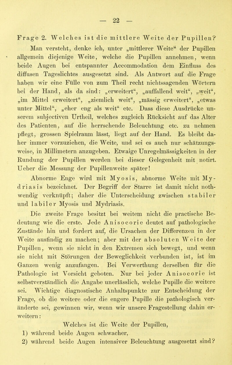 Frage 2. Welches ist die mittlere Weite der Pupillen? Man verstellt j denke ich, unter „mittlerer Weite der Pupillen allgemein diejenige Weite, welche die Pupillen annehmen, wenn beide Augen bei entspannter Accommodation dem Einfluss des diffusen Tageslichtes ausgesetzt sind. Als Antwort auf die Frage haben wir eine Fülle von zum Theil recht nichtssagenden Wörtern bei der Hand, als da sind: „erweitert, „auffallend weit, „weit, „im Mittel erweitert, „ziemlich weit, „massig erweitert, „etwas unter Mittel, „eher eng als weit etc. Dass diese Ausdrücke un- serem subjectiven Urtheil, welches zugleich Rücksicht auf das Alter des Patienten, auf die herrschende Beleuchtung etc. zu nehmen pflegt, grossen Spielraum lässt, liegt auf der Hand. Es bleibt da- her immer vorzuziehen, die Weite, und sei es auch nur schätzungs- weise, in Millimetern anzugeben. Etwaige Unregelmässigkeiten in der Rundung der Pupillen werden bei dieser Gelegenheit mit notirt. Ueber die Messung der Pupillenweite später! Abnorme Enge wird mit Myosis, abnorme Weite mit My- driasis bezeichnet. Der Begriff der Starre ist damit nicht noth- wendig verknüpft; daher die Unterscheidung zwischen stabiler und labiler Myosis und Mydriasis. Die zweite Frage besitzt bei weitem nicht die practische Be- deutung wie die erste. Jede Anisocorie deutet auf pathologische Zustände hin und fordert auf, die Ursachen der Differenzen in der Weite ausfindig zu machen; aber mit der absoluten Weite der Pupillen, wenn sie nicht in den Extremen sich bewegt, und wenn sie nicht mit Störungen der Beweglichkeit verbunden ist, ist im Ganzen wenig anzufangen. Bei Verwerthung derselben für die Pathologie ist Vorsicht geboten. Nur bei jeder Anisocorie ist selbstverständlich die Angabe unerlässlich, welche Pupille die weitere sei. Wichtige diagnostische Anhaltspunkte zur Entscheidung der Frage, ob die weitere oder die engere Pupille die pathologisch ver- änderte sei, gewinnen wir, wenn wir unsere Fragestellung dahin er- weitern : Welches ist die Weite der Pupillen, 1) während beide Augen schwacher, 2) während beide Augen intensiver Beleuchtung ausgesetzt sind?