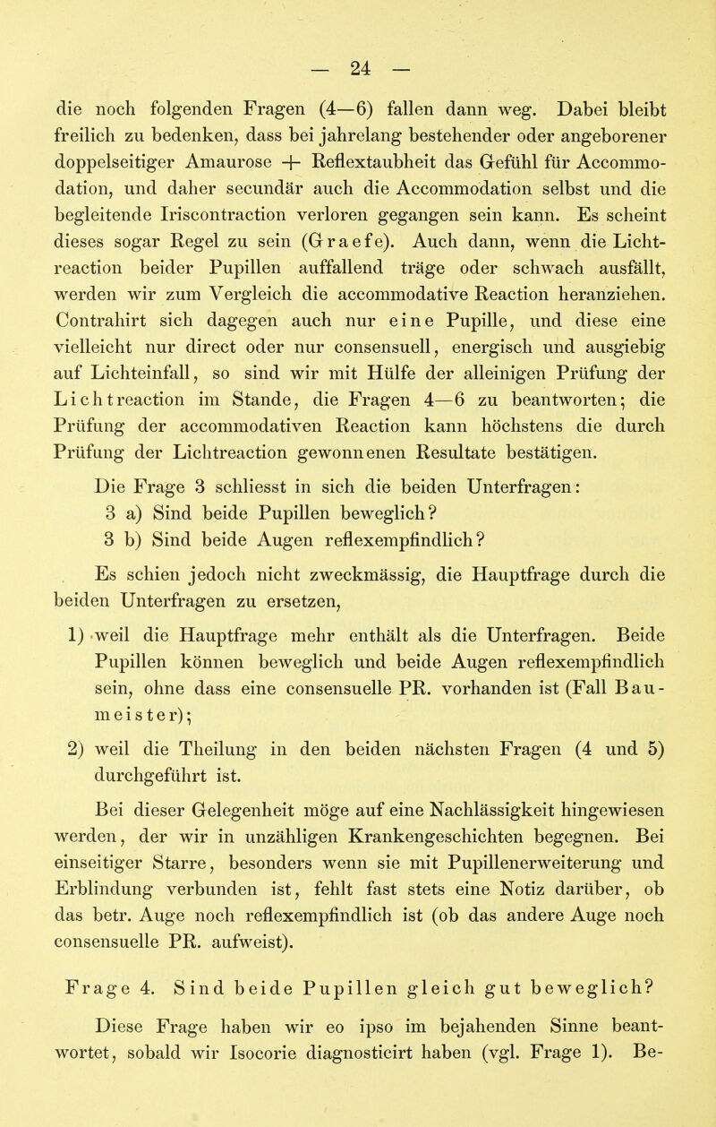 die noch folgenden Fragen (4—6) fallen dann weg. Dabei bleibt freilich zu bedenken, dass bei jahrelang bestehender oder angeborener doppelseitiger Amaurose -f- Reflextaubheit das Grefühl für Accommo- dation, und daher secundär auch die Accommodation selbst und die begleitende Iriscontraction verloren gegangen sein kann. Es scheint dieses sogar Regel zu sein (Gr r a e f e). Auch dann, wenn die Licht- reaction beider Pupillen auffallend träge oder schwach ausfällt, werden wir zum Vergleich die accommodative Reaction heranziehen. Contrahirt sich dagegen auch nur eine Pupille, und diese eine vielleicht nur direct oder nur consensuell, energisch und ausgiebig auf Lichteinfall, so sind wir mit Hülfe der alleinigen Prüfung der Lichtreaction im Stande, die Fragen 4—6 zu beantworten; die Prüfung der accommodativen Reaction kann höchstens die durch Prüfung der Lichtreaction gewonnenen Resultate bestätigen. Die Frage 3 schliesst in sich die beiden Unterfragen : 3 a) Sind beide Pupillen beweglich? 3 b) Sind beide Augen reflexempfindlich? Es schien jedoch nicht zweckmässig, die Hauptfrage durch die beiden Unterfragen zu ersetzen, 1) >weil die Hauptfrage mehr enthält als die Unterfragen. Beide Pupillen können beweglich und beide Augen reflexempfindlich sein, ohne dass eine consensuelle PR. vorhanden ist (Fall Bau- me i s t e r); 2) weil die Theilung in den beiden nächsten Fragen (4 und 5) durchgeführt ist. Bei dieser Grelegenheit möge auf eine Nachlässigkeit hingewiesen werden, der wir in unzähligen Krankengeschichten begegnen. Bei einseitiger Starre, besonders wenn sie mit Pupillenerweiterung und Erblindung verbunden ist, fehlt fast stets eine Notiz darüber, ob das betr. Auge noch reflexempfindlich ist (ob das andere Auge noch consensuelle PR. aufweist). Frage 4. Sind beide Pupillen gleich gut beweglich? Diese Frage haben wir eo ipso im bejahenden Sinne beant- wortet, sobald wir Isocorie diagnosticirt haben (vgl. Frage 1). Be-