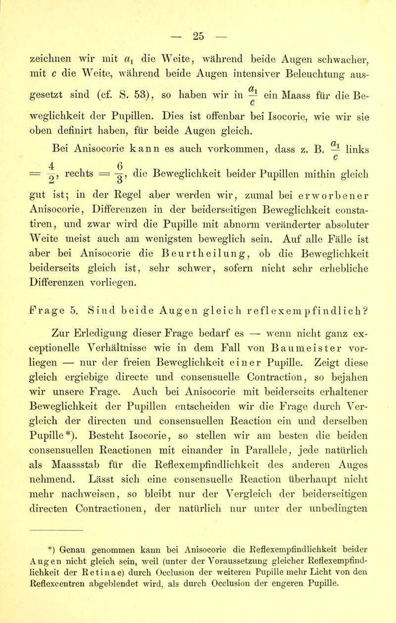 zeiclinen wir mit die Weite, während beide Augen schwacher, mit c die Weite, während beide Augen intensiver Beleuchtung aus- gesetzt sind (cf. S. 53), so haben wir in — ein Maass für die Be- c weglichkeit der Pupillen. Dies ist offenbar bei Isocorie, wie wir sie oben definirt haben, für beide Augen gleich. Bei Anisocorie kann es auch vorkommen, dass z. B. — links c 4 6 = rechts = -^y die Beweglichkeit beider Pupillen mithin gleich gut ist; in der Regel aber werden wir, zumal bei erworbener Anisocorie, Differenzen in der beiderseitigen Beweglichkeit consta- tiren, und zwar wird die Pupille mit abnorm veränderter absoluter Weite meist auch am wenigsten beweglich sein. Auf alle Fälle ist aber bei Anisocorie die Beurtheilung, ob die Beweglichkeit beiderseits gleich ist, sehr schwer, sofern nicht sehr erhebliche Differenzen vorliegen. Frage 5. Sind beide Augen gleich reflexempfindlich'? Zur Erledigung dieser Frage bedarf es — wenn nicht ganz ex- ceptionelle Verhältnisse wie in dem Fall von Baumeister vor- liegen — nur der freien Beweglichkeit einer Pupille. Zeigt diese gleich ergiebige directe und consensuelle Contraction, so bejahen wir unsere Frage. Auch bei Anisocorie mit beiderseits erhaltener Beweglichkeit der Pupillen entscheiden wir die Frage durch Ver- gleich der directen und consensuellen Reaction ein und derselben Pupille*). Besteht Isocorie, so stellen wir am besten die beiden consensuellen Reactionen mit einander in Parallele, jede natürlich als Maassstab für die Reflexempfindlichkeit des anderen Auges nehmend. Lässt sich eine consensuelle Reaction überhaupt nicht mehr nachweisen, so bleibt nur der Vergleich der beiderseitigen directen Contractionen, der natürlich nur unter der unbedingten *) Genau genommen kann bei Anisocorie die Reflexempfindlichkeit beider Augen nicht gleich sein, weil (unter der Voraussetzung gleicher Reflexempfind- lichkeit der Retinae) durch Occlusion der weiteren Pupille mehr Licht von den Reflexcentren abgeblendet wird, als durch Occlusion der engeren Pupille.