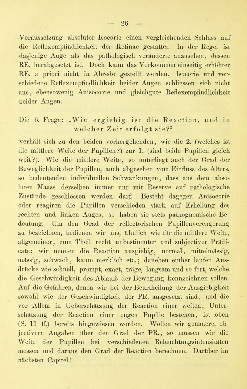 Voraussetzung absoluter Isocorie einen vergleichenden Schluss auf die Reflexempfindlichkeit der Retinae gestattet. In der Regel ist dasjenige Auge als das pathologisch veränderte anzusehen, dessen RE. herabgesetzt ist. Doch kann das Vorkommen einseitig erhöhter RE. a priori nicht in Abrede gestellt werden. Isocorie und ver- schiedene Reflexempfindlichkeit beider Augen schliessen sich nicht aus, ebensowenig Anisocorie und gleichgute Reflexempfindlichkeit beider Augen. Die 6. Frage: „Wie ergiebig ist die Reaction, und in welcher Zeit erfolgt sie? verhält sich zu den beiden vorhergehenden, wie die 2. (welches ist die mittlere Weite der Pupillen?) zur 1. (sind beide Pupillen gleich weit?). Wie die mittlere Weite, so unterliegt auch der Grad der Beweglichkeit der Pupillen, auch abgesehen vom Einfluss des Alters, so bedeutenden individuellen Schwankungen, dass aus dem abso- luten Maass derselben immer nur mit Reserve auf pathologische Zustände geschlossen werden darf. Besteht dagegen Anisocorie oder reagiren die Pupillen verschieden stark auf Erhellung des rechten und linken Auges, so haben sie stets pathognomische Be- deutung. Um den Grad der reflectorischen Pupillenverengerung zu bezeichnen, bedienen wir uns, ähnlich wie für die mittlere Weite, allgemeiner, zum Theil recht unbestimmter und subjectiver Prädi- cate; wir nennen die Reaction ausgiebig, normal, mittelmässig, mässig, schwach, kaum merklich etc.; daneben einher laufen Aus- drücke wie schnell, prompt, exact, träge, langsam und so fort, welche die Geschwindigkeit des Ablaufs der Bewegung kennzeichnen sollen. Auf die Gefahren, denen wir bei der Beurtheilung der Ausgiebigkeit sowohl wie der Geschwindigkeit der PR. ausgesetzt sind, und die vor Allem in Ueberschätzung der Reaction einer weiten, Unter- schätzung der Reaction einer engen Pupille bestehen, ist oben (S. 11 &.) bereits hingewiesen worden. Wollen wir genauere, ob- jectivere Angaben über den Grad der PR., so müssen wir die Weite der Pupillen bei verschiedenen Beleuchtungsintensitäten messen und daraus den Grad der Reaction berechnen. Darüber im nächsten Capitel!