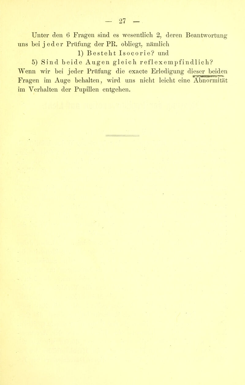 Unter den 6 Fragen sind es wesentlich 2, deren Beantwortung uns bei jeder Prüfung der PR. obliegt, nämlich 1) Besteht Isocorie? und 5) Sind beide Augen gleich reflexempfindlich? Wenn wir bei jeder Prüfung die exacte Erledigung dieser beiden Fragen im Auge behalten, wird uns nicht leicht eine Abnormität im Verhalten der Pupillen entgehen.