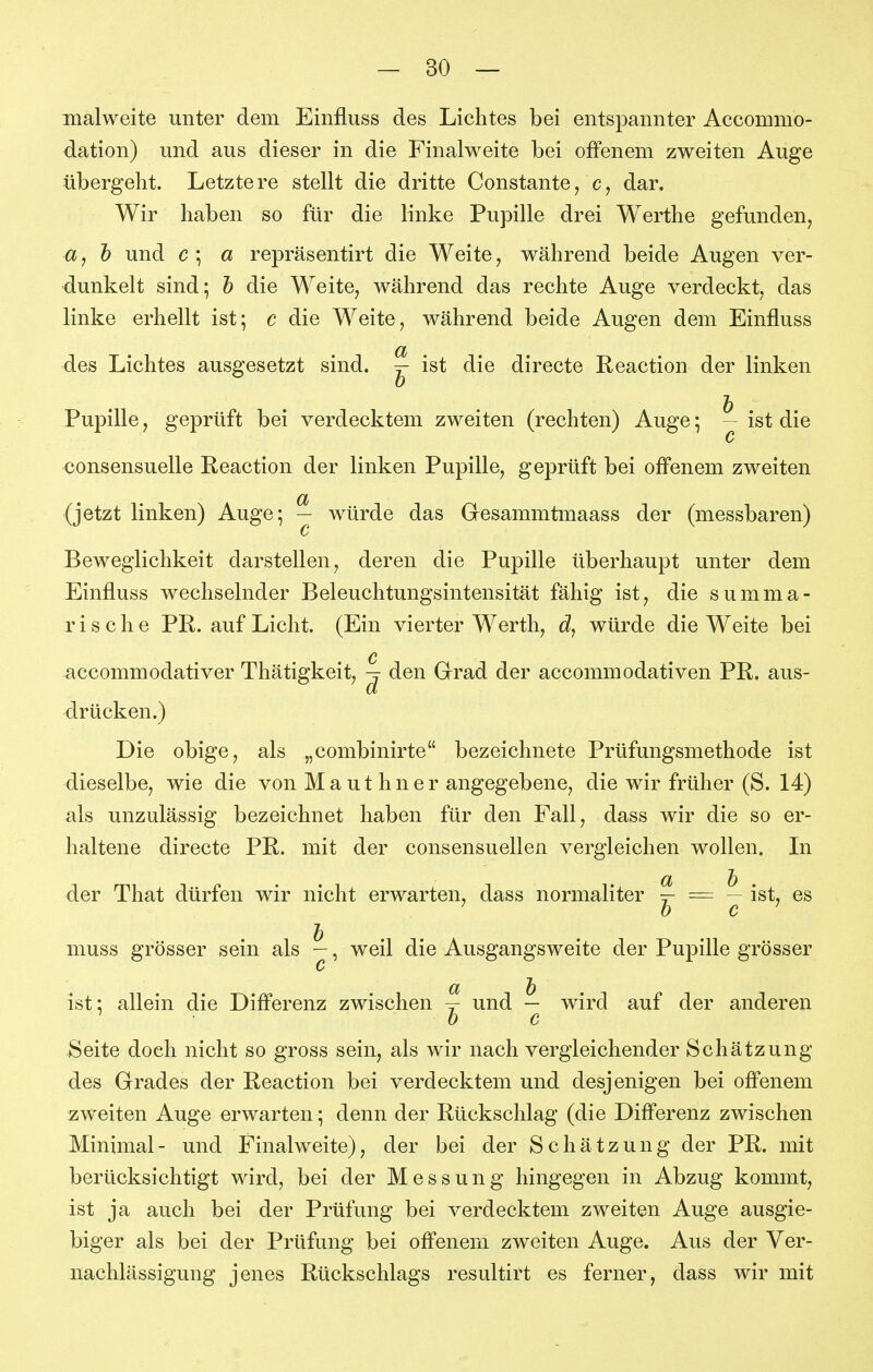 malweite unter dem Einfluss des Lichtes bei entspannter Accommo- dation) und aus dieser in die Finalweite bei offenem zweiten Auge übergeht. Letztere stellt die dritte Constante, dar. Wir haben so für die linke Pupille drei Werthe gefunden^ a, h und c ; a repräsentirt die Weite, während beide Augen ver- dunkelt sind; h die Weite, während das rechte Auge verdeckt, das linke erhellt ist; c die Weite, während beide Augen dem Einfluss des Lichtes ausgesetzt sind. ^ ist die directe Reaction der linken Pupille j geprüft bei verdecktem zweiten (rechten) Auge; — ist die c consensuelle Reaction der linken Pupille, geprüft bei offenem zweiten (jetzt linken) Auge; - würde das Gresammtmaass der (messbaren) c Beweglichkeit darstellen, deren die Pupille überhaupt unter dem Einfluss wechselnder Beleuchtungsintensität fähig ist, die summa- rische PR. auf Licht. (Ein vierter Werth, würde die Weite bei Q accommodativer Thätigkeit, ^ den Grad der accommodativen PR. aus- drücken.) Die obige, als „combinirte bezeichnete Prüfungsmethode ist dieselbe, wie die von M a u t h n e r angegebene, die wir früher (S. 14) als unzulässig bezeichnet haben für den Fall, dass wir die so er- haltene directe PR. mit der consensuellen vergleichen wollen. Li der That dürfen wir nicht erwarten, dass normaliter ^ = — ist, es ' h c ^ muss grösser sein als —, weil die Ausgangsweite der Pupille grösser c ist: allein die Differenz zwischen und — wird auf der anderen Seite doch nicht so gross sein, als wir nach vergleichender Schätzung des Grrades der Reaction bei verdecktem und desjenigen bei offenem zweiten Auge erwarten; denn der Rückschlag (die Differenz zwischen Minimal- und Finalweite), der bei der Schätzung der PR. mit berücksichtigt wird, bei der Messung hingegen in Abzug kommt, ist ja auch bei der Prüfung bei verdecktem zweiten Auge ausgie- biger als bei der Prüfung bei offenem zweiten Auge. Aus der Ver- nachlässigung jenes Rückschlags resultirt es ferner, dass wir mit