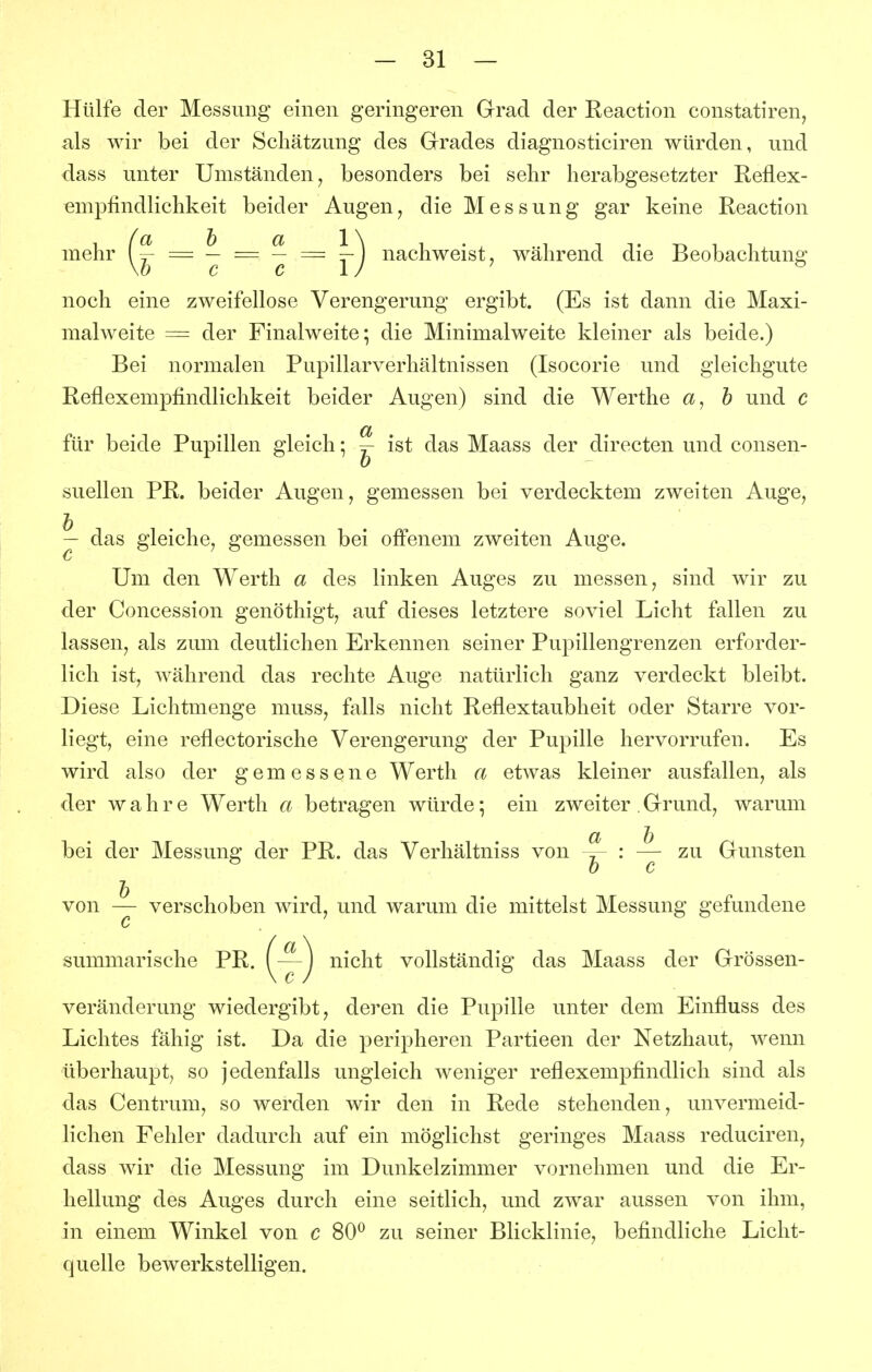 Hülfe der Messung einen geringeren Grad der Reaction constatiren, als wir bei der Schätzung des Grades diagnosticiren würden, und dass unter Umständen, besonders bei sehr herabgesetzter Reflex- empfindlichkeit beider Augen, die Messung gar keine Reaction mehr = ^ = ^ — nachweist ^ während die Beobachtung noch eine zweifellose Verengerung ergibt. (Es ist dann die Maxi- malweite = der Finalweite; die Minimalweite kleiner als beide.) Bei normalen Pupillarverhältnissen (Isocorie und gleichgute Reflexempfindlichkeit beider Augen) sind die Werthe h und c für beide Pupillen gleich; ~ ist das Maass der directen und consen- suellen PR. beider Augen, gemessen bei verdecktem zweiten Auge, ^ das gleiche, gemessen bei off'enem zweiten Auge. Um den Werth a des linken Auges zu messen, sind wir zu der Concession genöthigt, auf dieses letztere soviel Licht fallen zu lassen, als zum deutlichen Erkennen seiner Pupillengrenzen erforder- lich ist, während das rechte Auge natürlich ganz verdeckt bleibt. Diese Lichtmenge muss, falls nicht Reflextaubheit oder Starre vor- liegt, eine reflectorische Verengerung der Pupille hervorrufen. Es wird also der gemessene Werth a etwas kleiner ausfallen, als der wahre Werth a betragen würde; ein zweiter . Grund, warum bei der Messung der PR. das Verhältniss von ^ : zu Gunsten von — verschoben wird, und warum die mittelst Messung gefundene c summarische PR. {~j nicht vollständig das Maass der Grössen- veränderung wiedergibt, deren die Pupille unter dem Einfluss des Lichtes fähig ist. Da die peripheren Partieen der Netzhaut, wenn überhaupt, so jedenfalls ungleich weniger reflexempfindlich sind als das Centrum, so werden Avir den in Rede stehenden, unvermeid- lichen Fehler dadurch auf ein möglichst geringes Maass reduciren, dass wir die Messung im Dunkelzimmer vornehmen und die Er- hellung des Auges durch eine seitlich, und zwar aussen von ihm, in einem Winkel von c 80^ zu seiner Blicklinie, befindliche Licht- quelle bewerkstelligen.