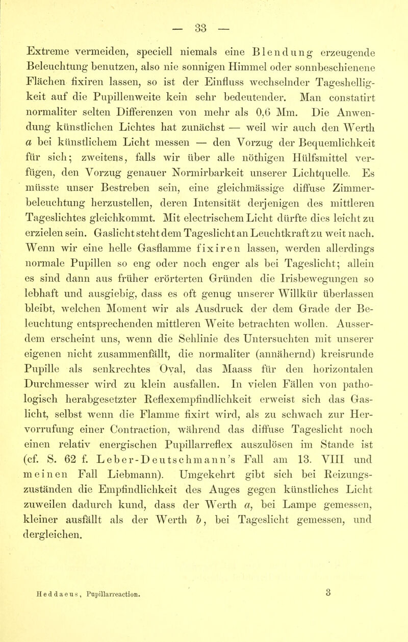 Extreme vermeiden, speciell niemals eine Blendung erzeugende Beleuchtung benutzen, also nie sonnigen Himmel oder sonnbeschienene Flächen fixiren lassen, so ist der Einfluss wechselnder Tageshellig- keit auf die Pupillenweite kein sehr bedeutender. Man constatirt normaliter selten Differenzen von mehr als 0,6 Mm. Die Anwen- dung künstlichen Lichtes hat zunächst — weil wir auch den Werth a bei künstlichem Licht messen — den Vorzug der Bequemlichkeit für sich; zweitens, falls wir über alle nöthigen Hülfsmittel ver- fügen, den Vorzug genauer Normirbarkeit unserer Lichtquelle. Es müsste unser Bestreben sein, eine gleichmässige diffuse Zimmer- beleuchtung herzustellen, deren Intensität derjenigen des mittleren Tageslichtes gleichkommt. Mit electrischem Licht dürfte dies leicht zu erzielen sein. Gaslicht steht dem Tageslicht an Leuchtkraft zu weit nach. Wenn wir eine helle Gasflamme fixiren lassen, werden allerdings normale Pupillen so eng oder noch enger als bei Tageslicht; allein es sind dann aus früher erörterten Gründen die Irisbewegungen so lebhaft und ausgiebig, dass es oft genug unserer W^illkür überlassen bleibt, welchen Moment wir als Ausdruck der dem Grade der Be- leuchtung entsprechenden mittleren Weite betrachten wollen. Ausser- dem erscheint uns, wenn die Sehlinie des Untersuchten mit unserer eigenen nicht zusammenfällt, die normaliter (annähernd) kreisrunde Pupille als senkrechtes Oval, das Maass für den horizontalen Durchmesser wird zu klein ausfallen. In vielen Fällen von patho- logisch herabgesetzter Keflexempfindlichkeit erweist sich das Gas- licht, selbst wenn die Flamme fixirt wird, als zu schwach zur Her- vorrufung einer Contraction, während das diffuse Tageslicht noch einen relativ energischen Pupillarreflex auszulösen im Stande ist (cf. S. 62 f. Leber-Deutschmann's Fall am 13. VIII und meinen Fall Liebmann). Umgekehrt gibt sich bei Reizungs- zuständen die Empfindlichkeit des Auges gegen künstliches Licht zuweilen dadurch kund, dass der Werth a, bei Lampe gemessen, kleiner ausfällt als der Werth &, bei Tageslicht gemessen, und dergleichen. Heddaeus, Pupillarreaction. 3