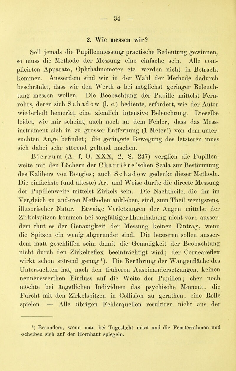 2. Wie messen wir? Soll jemals die Pupillenmessung practische Bedeutung gewinnen^ so muss die Methode der Messung eine einfache sein. Alle com- plicirten Apparate, Ophthalmometer etc. werden nicht in Betracht kommen. Ausserdem sind wir in der Wahl der Methode dadurch beschränkt, dass wir den Werth a bei möglichst geringer Beleuch- tung messen wollen. Die Beobachtung der Pupille mittelst Fern- rohrs, deren sich Schadow (1. c.) bediente, erfordert, wie der Autor wiederholt bemerkt, eine ziemlich intensive Beleuchtung. Dieselbe leidet, wie mir scheint, auch noch an dem Fehler, dass das Mess- instrument sich in zu grosser Entfernung (1 Meter!) von dem.unter- suchten Auge befindet; die geringste Bewegung des letzteren muss sich dabei sehr störend geltend machen. Bjerrum (A. f. 0. XXX, 2, S. 247) verglich die Pupillen- weite mit den Löchern der Charriere'schen Scala zur Bestimmung des Kalibers von Bougies; auch Schadow gedenkt dieser Methode. Die einfachste (und älteste) Art und Weise dürfte die directe Messung der Pupillenweite mittelst Zirkels sein. Die Nachtheile, die ihr im Vergleich zu anderen Methoden ankleben, sind, zum Theil wenigstens, illusorischer Natur. Etwaige Verletzungen der Augen mittelst der Zirkelspitzen kommen bei sorgfältiger Handhabung nicht vor; ausser- dem thut es der Genauigkeit der Messung keinen Eintrag, wenn die Spitzen ein wenig abgerundet sind. Die letzteren sollen ausser- dem matt geschliffen sein, damit die Genauigkeit der Beobachtung nicht durch den Zirkelreflex beeinträchtigt wird; der Corneareflex wirkt schon störend genug *). Die Berührung der Wangenfläche des Untersuchten hat, nach den früheren Auseinandersetzungen, keinen nennenswerthen Einfluss auf die Weite der Pupillen; eher noch möchte bei ängstlichen Individuen das psychische Moment, die Furcht mit den Zirkelspitzen in Collision zu gerathen, eine Rolle spielen. — Alle übrigen Fehlerquellen resultiren nicht aus der *) Besonders, wenn man bei Tageslicht misst und die Fensterrahmen und -Scheiben sich auf der Hornhaut spiegeln.