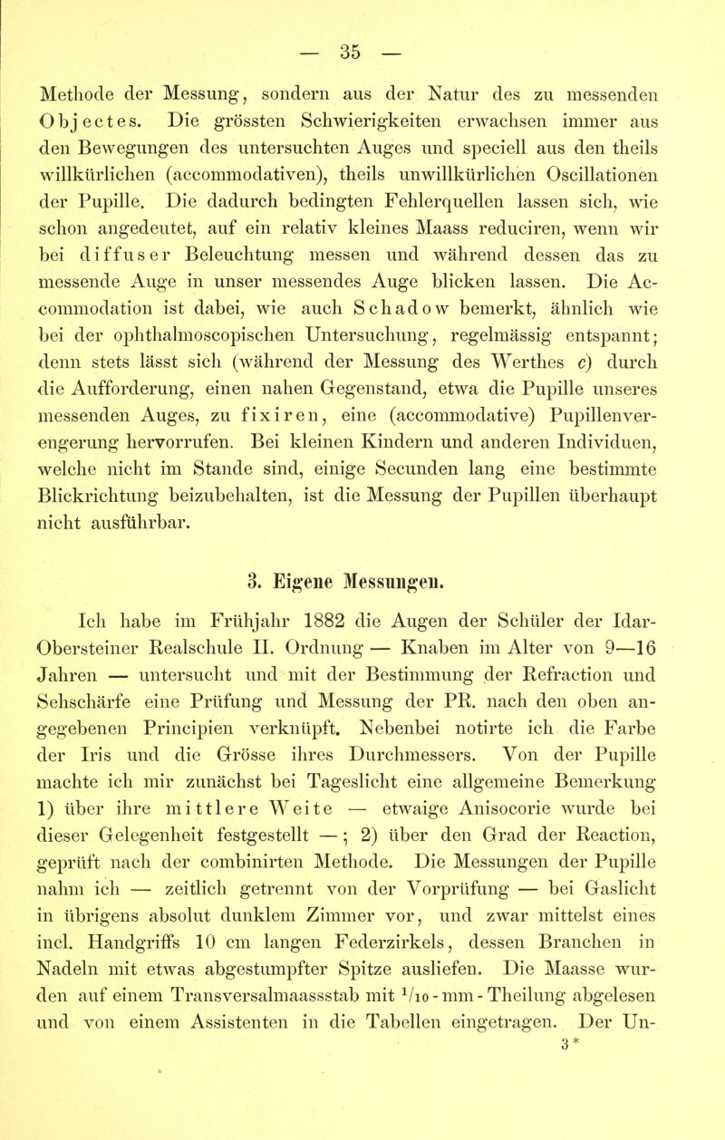 Methode der Messung, sondern aus der Natur des zu messenden O b j e c t e s. Die grössten Schwierigkeiten erwachsen immer aus den Bewegungen des untersuchten Auges und speciell aus den theils willkürlichen (accommodativen), theils unwillkürlichen Oscillationen der Pupille. Die dadurch bedingten Fehlerquellen lassen sich, wie schon angedeutet, auf ein relativ kleines Maass reduciren, wenn wir bei diffuser Beleuchtung messen und während dessen das zu messende Auge in unser messendes Auge blicken lassen. Die Ac- commodation ist dabei, wie auch Schadow bemerkt, ähnlich wie bei der ophthalmoscopischen Untersuchung, regelmässig entspannt; denn stets lässt sich (während der Messung des Werthes c) durch die Aufforderung, einen nahen Gegenstand, etwa die Pupille unseres messenden Auges, zu fixiren, eine (accommodative) Pupillen Ver- engerung hervorrufen. Bei kleinen Kindern und anderen Individuen, welche nicht im Stande sind, einige Secunden lang eine bestimmte Blickrichtung beizubehalten, ist die Messung der Pupillen überhaupt nicht ausführbar. 3. Eigene Messungen. Ich habe im Frühjahr 1882 die Augen der Schüler der Idar- Obersteiner Realschule IL Ordnung — Knaben im Alter von 9—16 Jahren — untersucht und mit der Bestimmung der Refraction und Sehschärfe eine Prüfung und Messung der PR. nach den oben an- gegebenen Principien verknüpft. Nebenbei notirte ich die Farbe der Iris und die Grösse ihres Durchmessers. Von der Pupille machte ich mir zunächst bei Tageslicht eine allgemeine Bemerkung 1) über ihre mittlere Weite — etwaige Anisocorie wurde bei dieser Gelegenheit festgestellt —; 2) über den Grad der Reaction, geprüft nach der combinirten Methode. Die Messungen der Pupille nahm ich — zeitlich getrennt von der Vorprüfung — bei Gaslicht in übrigens absolut dunklem Zimmer vor, und zwar mittelst eines incl. Handgriffs 10 cm langen Federzirkels, dessen Branchen in Nadeln mit etwas abgestumpfter Spitze ausliefen. Die Maasse wur- den auf einem Transversalmaassstab mit ^/lo-mm-Theilung abgelesen und von einem Assistenten in die Tabellen eingetragen. Der Un- 3*