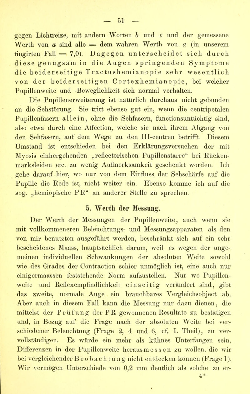 gegen Lichtreize, mit andern Worten h und c und der gemessene Werth von a sind alle = dem wahren Werth von a (in unserem fingirten Fall = 7,0). Dagegen unterscheidet sich durch diese genugsam in die Augen springenden Symptome die beiderseitige Tractushemianopie sehr wesentlich von der beiderseitigen Cortexhemianopie, bei welcher Pupillenweite und -Beweglichkeit sich normal verhalten. Die Pupillenerweiterung ist natürlich durchaus nicht gebunden an die Sehstörung. Sie tritt ebenso gut ein, wenn die centripetalen Pupillenfasern allein, ohne die Sehfasern, functionsuntüchtig sind, also etwa durch eine AfFection, welche sie nach ihrem Abgang von den Sehfasern, auf dem Wege zu den Ill-centren betrifft. Diesem Umstand ist entschieden bei den Erklärungsversuchen der mit Myosis einhergehenden „reflectorischen Pupillenstarre bei Rücken- marksleiden etc. zu wenig Aufmerksamkeit geschenkt worden. Ich gehe darauf hier, wo nur von dem Einfluss der Sehschärfe auf die Pupille die Rede ist, nicht weiter ein. Ebenso komme ich auf die sog. „hemiopische PR an anderer Stelle zu sprechen. 5. Werth der Messung. Der Werth der Messungen der Pupillenweite, auch wenn sie mit vollkommeneren Beleuchtungs- und Messungsapparaten als den von mir benutzten ausgeführt werden, beschränkt sich auf ein sehr bescheidenes Maass, hauptsächlich darum, weil es wegen der unge- meinen individuellen Schwankungen der absoluten Weite sowohl wie des Grades der Contraction schier unmöglich ist, eine auch nur einigermaassen feststehende Norm aufzustellen. Nur wo Pupillen- weite und Reflexempfindlichkeit einseitig verändert sind, gibt das zweite, normale Auge ein brauchbares Vergleichsobject ab. Aber auch in diesem Fall kann die Messung nur dazu dienen, die mittelst der Prüfung der PR gewonnenen Resultate zu bestätigen und, in Bezug auf die Frage nach der absoluten Weite bei ver- schiedener Beleuchtung (Frage 2, 4 und 6, cf. I. Theil), zu ver- vollständigen. Es würde ein mehr als kühnes Unterfangen sein, Differenzen in der Pupillenweite herausmessen zu wollen, die wir bei vergleichender Beobachtung nicht entdecken können (Frage 1). Wir vermögen Unterschiede von 0,2 mm deutlich als solche zu er- 4*