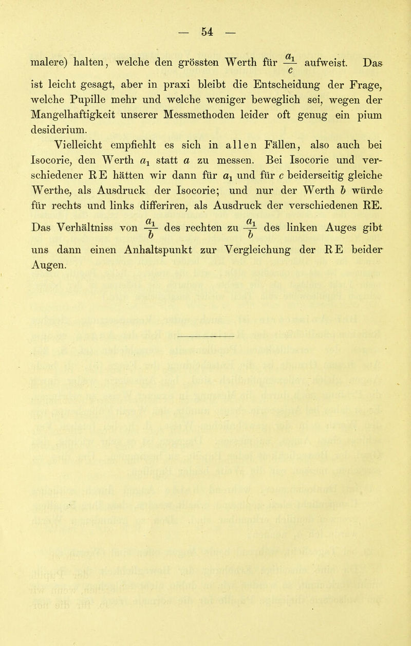 malere) halten, welche den grössten Werth für — aufweist. Das c ist leicht gesagt, aber in praxi bleibt die Entscheidung der Frage^ welche Pupille mehr und welche weniger beweglich sei, wegen der Mangelhaftigkeit unserer Messmethoden leider oft genug ein pium desiderium. Vielleicht empfiehlt es sich in allen Fällen, also auch bei Isocorie, den Werth statt a zu messen. Bei Isocorie und ver- schiedener R E hätten wir dann für und für c beiderseitig gleiche Werthe, als Ausdruck der Isocorie; und nur der Werth h würde für rechts und links difFeriren, als Ausdruck der verschiedenen RE. Das Verhältniss von des rechten zu -y- des linken Auges gibt uns dann einen Anhaltspunkt zur Vergleichung der RE beider Augen.