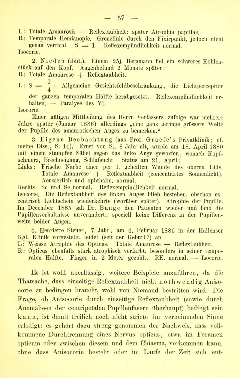 L: Totale Amaurosis + Reflextaubheit; später Atropliia papillae. R: Temporale Hemianopie. Grenzlinie durch den Fixirpunkt, jedoch nicht genau vertical. S = 1. Reflexempfindlichkeit normal. Tsocorie. 2. Nie den (ibid.). Einem 25j. Bergmann fiel ein schweres Kohlen- stück auf den Kopf. Augenbefund 2 Monate später: R: Totale Amaurose -|- Reflextaubheit. L: S = Allgemeine Gesichtsfeldbeschränkung, die Lichtperception der ganzen temporalen Hälfte herabgesetzt. Reflexempfindlichkeit er- halten. — Paralyse des VI. Isocorie. Einer gütigen Mittheilung des Herrn Verfassers zufolge war mehrere Jahre später (Januar 1886) allerdings „eine ganz geringe grössere Weite der Pupille des amaurotischen Auges zu bemerken. 3. Eigene Beobachtung (aus Prof. Graefe's Privatklinik; cf. meine Diss., S. 44). Ernst von S., 8 Jahr alt, wurde am 18. April 1880 mit einem stumpfen Säbel gegen das linke Auge geworfen, wonach Kopf- schmerz, Brechneigung, Schlafsucht. Status am 21. April: Links: Frische Narbe einer per I. geheilten Wunde des oberen Lids. Totale Amaurose -}- Reflextaubheit (concentrirtes Sonnenlicht). Aeusserlich und ophthalm. normal. Rechts: Sc und Se normal. Reflexempfindlichkeit normal. — Isocorie. Die Reflextaubheit des linken Auges blieb bestehen, obschon ex- centrisch Lichtschein wiederkehrte (worüber später). Atrophie der Pupille. Im December 1885 sah Dr. Bunge den Patienten wieder und fand die Pupillenverhältnisse unverändert, speciell keine Differenz in der Pupillen- weite beider Augen. 4. Henriette Steuer, 7 Jahr, am 4. Februar 1886 in der Hallenser Kgl. Klinik vorgestellt, leidet (seit der Geburt?) an: L: Weisse Atrophie des Opticus. Totale Amaurose -|- Reflextaubheit. R: Opticus ebenfalls stark atrophisch verfärbt, besonders in seiner tempo- ralen Hälfte. Finger in 2 Meter gezählt. RE. normal. — Isocorie. Es ist wohl tiberflüssig, weitere Beispiele anzuführen, da die Thatsache, dass einseitige Reflextaublieit nicht nethwendig Aniso- corie zu bedingen braucht, wohl von Niemand bestritten wird. Die Frage, ob Anisocorie durch einseitige Reflextaubheit (sowie durch Anomalieen der centripetalen Pupillenfasern überhaupt) bedingt sein kann, ist damit freilich noch nicht stricte im verneinenden Sinne erledigt; es gehört dazu streng genommen der Nachweis, dass voll- kommene Durchtrennung eines Nervus opticus, etwa im Foramen opticum oder zwischen diesem und dem Chiasma, vorkommen kann, ohne dass Anisocorie besteht oder im Laufe der Zeit sich ent-