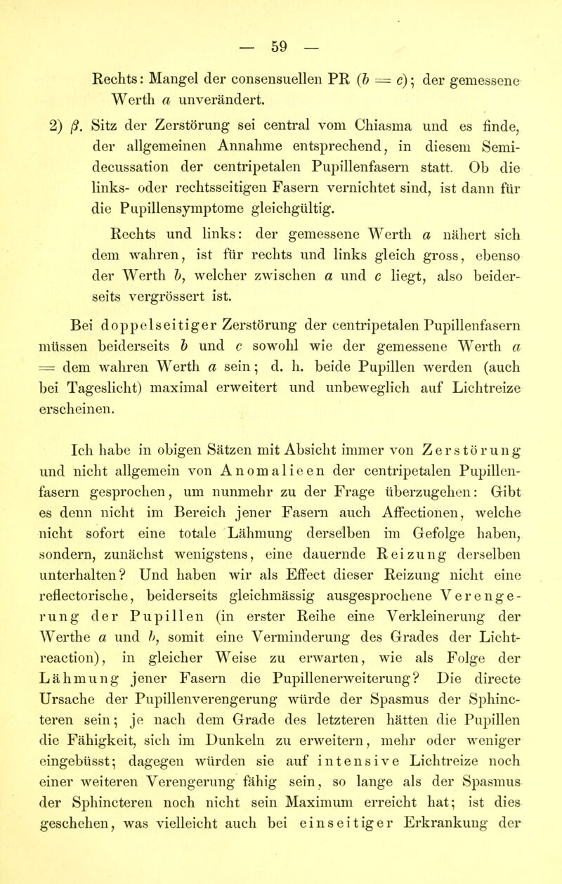 Rechts: Mangel der consensuellen PR {h = c)\ der gemessene Werth a unverändert. 2) ß. Sitz der Zerstörung sei central vom Chiasma und es finde^ der allgemeinen Annahme entsprechend, in diesem Semi- decussation der centripetalen Pupillenfasern statt. Ob die links- oder rechtsseitigen Fasern vernichtet sind, ist dann für die Pupillensymptome gleichgültig. Rechts und links: der gemessene Werth a nähert sich dem wahren, ist für rechts und links gleich gross, ebenso der Werth welcher zwischen a und c liegt, also beider- seits vergrössert ist. Bei doppelseitiger Zerstörung der centripetalen Pupillenfasern müssen beiderseits h und c sowohl wie der gemessene Werth a = dem wahren Werth a sein; d. h. beide Pupillen werden (auch bei Tageslicht) maximal erweitert und unbeweglich auf Lichtreize erscheinen. Ich habe in obigen Sätzen mit Absicht immer von Zerstörung und nicht allgemein von Anomalieen der centripetalen Pupillen- fasern gesprochen, um nunmehr zu der Frage überzugehen: Gibt es denn nicht im Bereich jener Fasern auch AfFectionen, welche nicht sofort eine totale Lähmung derselben im Gefolge haben, sondern, zunächst wenigstens, eine dauernde Reizung derselben unterhalten? Und haben wir als Effect dieser Reizung nicht eine reflectorische, beiderseits gleichmässig ausgesprochene Verenge- rung der Pupillen (in erster Reihe eine Verkleinerung der Werthe a und />, somit eine Verminderung des Grades der Licht- reaction), in gleicher Weise zu erwarten, wie als Folge der Lähmung jener Fasern die Pupillenerweiterung? Die directe Ursache der Pupillenverengerung würde der Spasmus der Sphinc- teren sein; je nach dem Grade des letzteren hätten die Pupillen die Fähigkeit, sich im Dunkeln zu erweitern, mehr oder weniger eingebüsst; dagegen würden sie auf intensive Lichtreize noch einer weiteren Verengerung fähig sein, so lange als der Spasmus der Sphincteren noch nicht sein Maximum erreicht hat; ist dies geschehen, was vielleicht auch bei einseitiger Erkrankung der