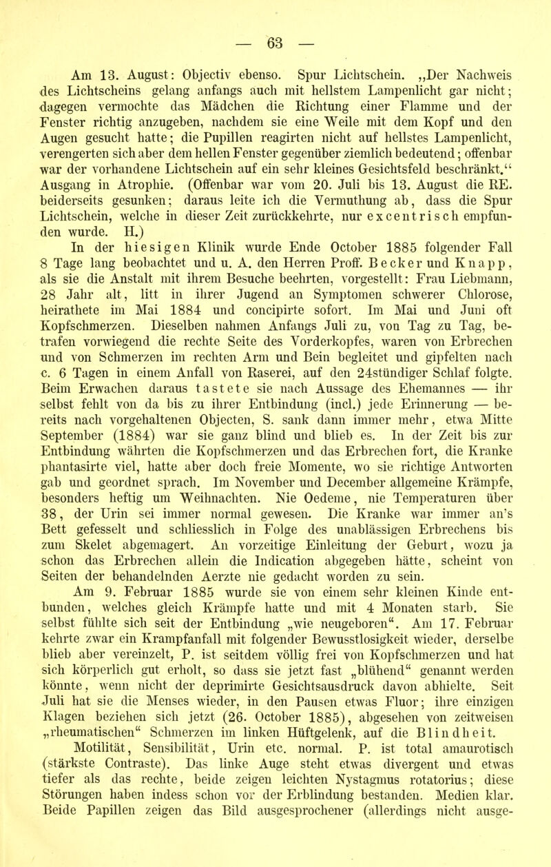 Am 13. August : Objectiv ebenso. Spur Lichtschein. „Der Nachweis des Lichtscheins gelang anfangs auch mit hellstem Lampenlicht gar nicht; dagegen vermochte das Mädchen die Richtung einer Flamme und der Fenster richtig anzugeben, nachdem sie eine Weile mit dem Kopf und den Augen gesucht hatte; die Pupillen reagirten nicht auf hellstes Lampenlicht, verengerten sich aber dem hellen Fenster gegenüber ziemlich bedeutend; offenbar war der vorhandene Lichtschein auf ein sehr kleines Gesichtsfeld beschränkt. Ausgang in Atrophie. (Offenbar war vom 20. Juli bis 13. August die RE. beiderseits gesunken; daraus leite ich die Vermuthung ab, dass die Spur Lichtschein, weichein dieser Zeit zurückkehrte, nur ex centrisch empfun- den wurde. H.) In der hiesigen Klinik wurde Ende October 1885 folgender Fall 8 Tage lang beobachtet und u. A. den Herren Proff. Becker und Knapp, als sie die Anstalt mit ihrem Besuche beehrten, vorgestellt: Frau Liebmann, 28 Jahr alt, litt in ihrer Jugend an Symptomen schwerer Chlorose, heirathete im Mai 1884 und concipirte sofort. Im Mai und Juni oft Kopfschmerzen. Dieselben nahmen Anfangs Juli zu, von Tag zu Tag, be- trafen vorwiegend die rechte Seite des Vorderkopfes, waren von Erbrechen und von Schmerzen im rechten Arm und Bein begleitet und gipfelten nach €. 6 Tagen in einem Anfall von Raserei, auf den 24stündiger Schlaf folgte. Beim Erwachen daraus tastete sie nach Aussage des Ehemannes — ihr selbst fehlt von da bis zu ihrer Entbindung (incl.) jede Erinnerung — be- reits nach vorgehaltenen Objecten, S. sank dann immer mehr, etwa Mitte September (1884) war sie ganz blind und blieb es. In der Zeit bis zur Entbindung währten die Kopfschmerzen und das Erbrechen fort, die Kranke phantasirte viel, hatte aber doch freie Momente, wo sie richtige Antworten gab und geordnet sprach. Im November und December allgemeine Krämpfe, besonders heftig um Weihnachten. Nie Oedeme, nie Temperaturen über SS, der Urin sei immer normal gewesen. Die Kranke war immer an's Bett gefesselt und schliesslich in Folge des unablässigen Erbrechens bis zum Skelet abgemagert. An vorzeitige Einleitung der Geburt, wozu ja schon das Erbrechen allein die Indication abgegeben hätte, scheint von Seiten der behandelnden Aerzte nie gedacht worden zu sein. Am 9. Februar 1885 wurde sie von einem sehr kleinen Kinde ent- bunden, welches gleich Krämpfe hatte und mit 4 Monaten starb. Sie selbst fühlte sich seit der Entbindung „wie neugeboren. Am 17. Februar kehrte zwar ein Krampfanfall mit folgender Bewusstlosigkeit wieder, derselbe blieb aber vereinzelt, P. ist seitdem völlig frei von Kopfschmerzen und hat sich körperlich gut erholt, so dass sie jetzt fast „blühend genannt werden könnte, wenn nicht der deprimirte Gesichtsausdruck davon abhielte. Seit Juli hat sie die Menses wieder, in den Pausen etwas Fluor; ihre einzigen Klagen beziehen sich jetzt (26. October 1885), abgesehen von zeitweisen „rheumatischen Schmerzen im linken Hüftgelenk, auf die Blindheit. Motilität, Sensibilität, Urin etc. normal. P. ist total amaurotisch (stärkste Contraste). Das linke Auge steht etwas divergent und etwas tiefer als das rechte, beide zeigen leichten Nystagmus rotatorius; diese Störungen haben indess schon vor der Erblindung bestanden. Medien klar. Beide Papillen zeigen das Bild ausgesprochener (allerdings nicht ausge-