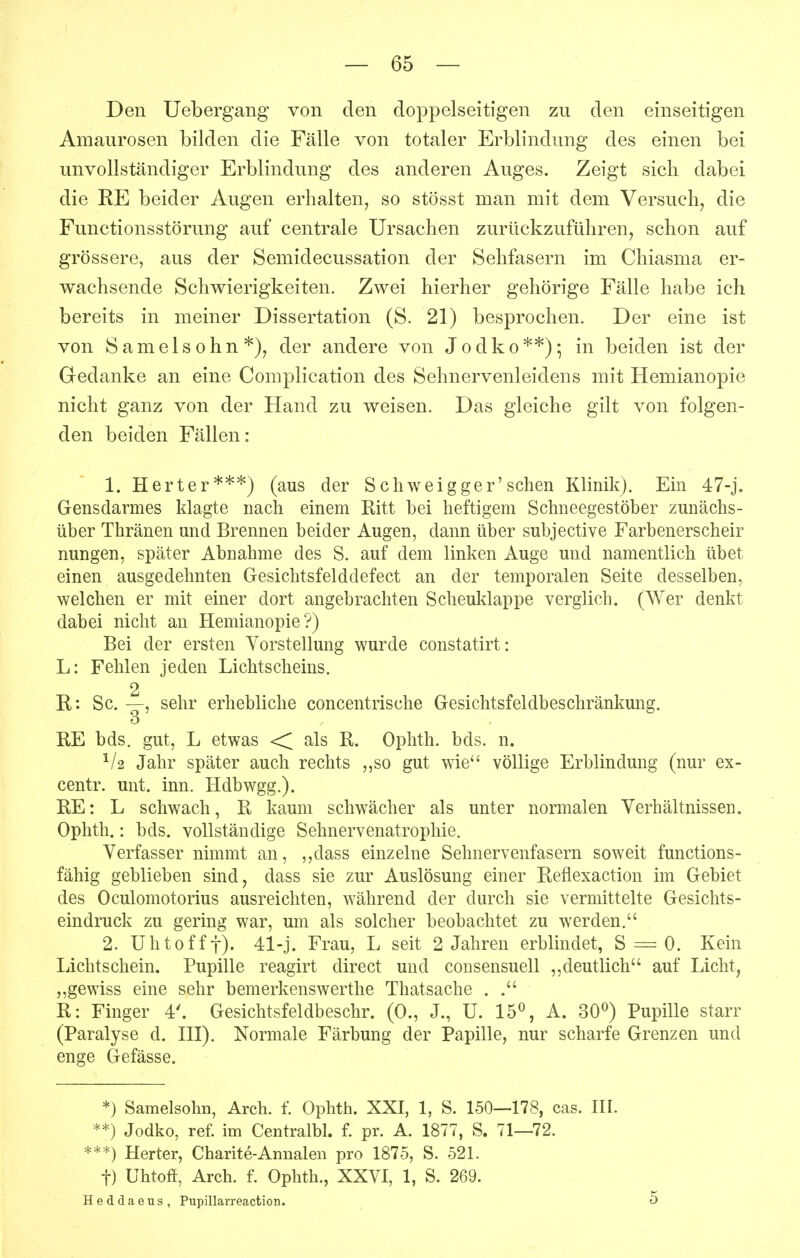 Den Uebergang von den doppelseitigen zu den einseitigen Amaurosen bilden die Fälle von totaler Erblindung des einen bei unvollständiger Erblindung des anderen Auges. Zeigt sich dabei die RE beider Augen erhalten, so stösst man mit dem Versuch, die Functionsstörung auf centrale Ursachen zurückzuführen, schon auf grössere, aus der Semidecussation der Sehfasern im Chiasma er- wachsende Schwierigkeiten. Zwei hierher gehörige Fälle habe ich bereits in meiner Dissertation (S. 21) besprochen. Der eine ist von Samelsohn*), der andere von Jodko**)^ in beiden ist der Gedanke an eine Complication des Sehnervenleidens mit Hemianopie nicht ganz von der Hand zu weisen. Das gleiche gilt von folgen- den beiden Fällen: 1. Harter***) (aus der Schweigger'sehen Klinik). Ein 47-j. Gensdarmes klagte nach einem Ritt bei heftigem Schneegestöber zunächs- über Thränen und Brennen beider Augen, dann über subjective Farbenerscheir nungen, später Abnahme des S. auf dem linken Auge und namentlich übet einen ausgedehnten Gesichtsfelddefect an der temporalen Seite desselben, welchen er mit einer dort angebrachten Scheuklappe verglich. (Wer denkt dabei nicht an Hemianopie?) Bei der ersten Vorstellung wurde constatirt: L: Fehlen jeden Lichtscheins. 2 R: Sc. —, sehr erhebliche concentrische Gesichtsfeldbeschränkung. ö RE bds. gut, L etwas <^ als R. Ophth. bds. n. Jahr später auch rechts ,,so gut wie völlige Erblindung (nur ex- centr. mit. inn. Hdbwgg.). RE: L schwach, R kaum schwächer als unter normalen Verhältnissen. Ophth.: bds. vollständige Sehnervenatrophie. Verfasser nimmt an, ,,dass einzelne Sehnervenfasern soweit functions- fähig geblieben sind, dass sie zur Auslösung einer Reflexaction im Gebiet des Oculomotorius ausreichten, während der durch sie vermittelte Gesichts- eindruck zu gering war, um als solcher beobachtet zu werden. 2. Uhtofff). 41-j. Frau, L seit 2 Jahren erblindet, S = 0. Kein Lichtschein. Pupille reagirt direct und consensuell ,,deutlich auf Licht, ,,gewiss eine sehr bemerkenswerthe Thatsache . . R: Finger 4'. Gesichtsfeldbeschr. (0., J., U. 15^ A. 30^) Pupille starr (Paralyse d. HI). Normale Färbung der Papille, nur scharfe Grenzen und enge Gefässe. *) Samelsohn, Arch. f. Ophth. XXI, 1, S. 150—178, cas. IH. **) Jodko, ref. im Centralbl. f. pr. A. 1877, S. 71—72. ***) Herter, Charite-Annalen pro 1875, S. 521. t) Uhtoff, Arch. f. Ophth., XXVI, 1, S. 269. Heddaeus, Pupillarreaction. 5