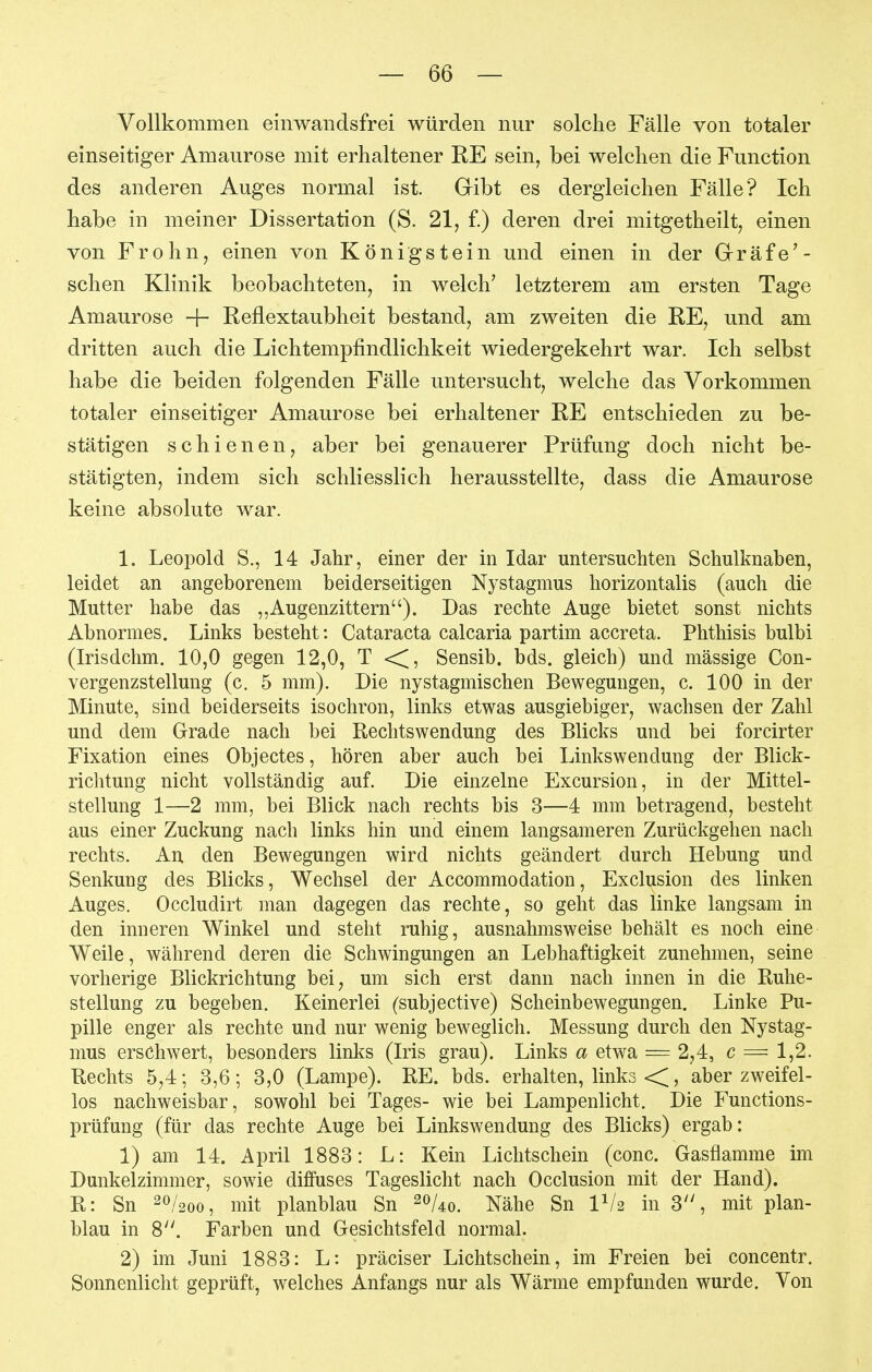 Vollkommen einwaiidsfrei würden nur solche Fälle von totaler einseitiger Amaurose mit erhaltener RE sein, bei welchen die Function des anderen Auges normal ist. Gibt es dergleichen Fälle? Ich habe in meiner Dissertation (S. 21, f.) deren drei mitgetheilt, einen von Frohn, einen von Königstein und einen in der Gräfe'- schen Klinik beobachteten, in welch' letzterem am ersten Tage Amaurose -|- Reflextaubheit bestand, am zweiten die RE, und am dritten auch die Lichtempfindlichkeit wiedergekehrt war. Ich selbst habe die beiden folgenden Fälle untersucht, welche das Vorkommen totaler einseitiger Amaurose bei erhaltener RE entschieden zu be- stätigen schienen, aber bei genauerer Prüfung doch nicht be- stätigten, indem sich schliesslich herausstellte, dass die Amaurose keine absolute war. 1. Leopold S., 14 Jahr, einer der in Idar untersuchten Schulknaben, leidet an angeborenem beiderseitigen Nystagmus horizontalis (auch die Mutter habe das ,,Augenzittern). Das rechte Auge bietet sonst nichts Abnormes. Links besteht: Cataracta calcaria partim accreta. Phthisis bulbi (Irisdchm. 10,0 gegen 12,0, T <[, Sensib. bds. gleich) und massige Con- vergenzstellung (c. 5 mm). Die nystagmischen Bewegungen, c. 100 in der Minute, sind beiderseits isochron, links etwas ausgiebiger, wachsen der Zahl und dem Grade nach bei Reclitswendung des Blicks und bei forcirter Fixation eines Objectes, hören aber auch bei Linkswendung der Blick- richtung nicht vollständig auf. Die einzelne Excursion, in der Mittel- stellung 1—2 mm, bei Blick nach rechts bis 3—4 mm betragend, besteht aus einer Zuckung nach links hin und einem langsameren Zurückgehen nach rechts. An. den Bewegungen wird nichts geändert durch Hebung und Senkung des Blicks, Wechsel der Accommodation, Exclusion des linken Auges. Occludirt man dagegen das rechte, so geht das linke langsam in den inneren Winkel und steht ruhig, ausnahmsweise behält es noch eine Weile, während deren die Schwingungen an Lebhaftigkeit zunehmen, seine vorherige Blickrichtung bei^ um sich erst dann nach innen in die Ruhe- stellung zu begeben. Keinerlei (subjective) Scheinbewegungen. Linke Pu- pille enger als rechte und nur wenig beweglich. Messung durch den Nystag- mus erschwert, besonders links (Iris grau). Links a etwa = 2,4, c = 1,2. Rechts 5,4; 3,6; 3,0 (Lampe). RE. bds. erhalten, links «<, aber zweifel- los nachweisbar, sowohl bei Tages- wie bei Lampenlicht. Die Functions- prüfung (für das rechte Auge bei Linkswendung des Blicks) ergab: 1) am 14. April 1883: L: Kein Lichtschein (conc. Gasflamme im Dunkelzimmer, sowie diffuses Tageslicht nach Occlusion mit der Hand). R: Sn 20/200, mit planblau Sn 20/40. Nähe Sn IV2 in 3'', mit plan- blau in 8. Farben und Gesichtsfeld normal. 2) im Juni 1883: L: präciser Lichtschein, im Freien bei concentr. Sonnenlicht geprüft, welches Anfangs nur als Wärme empfunden wurde. Von