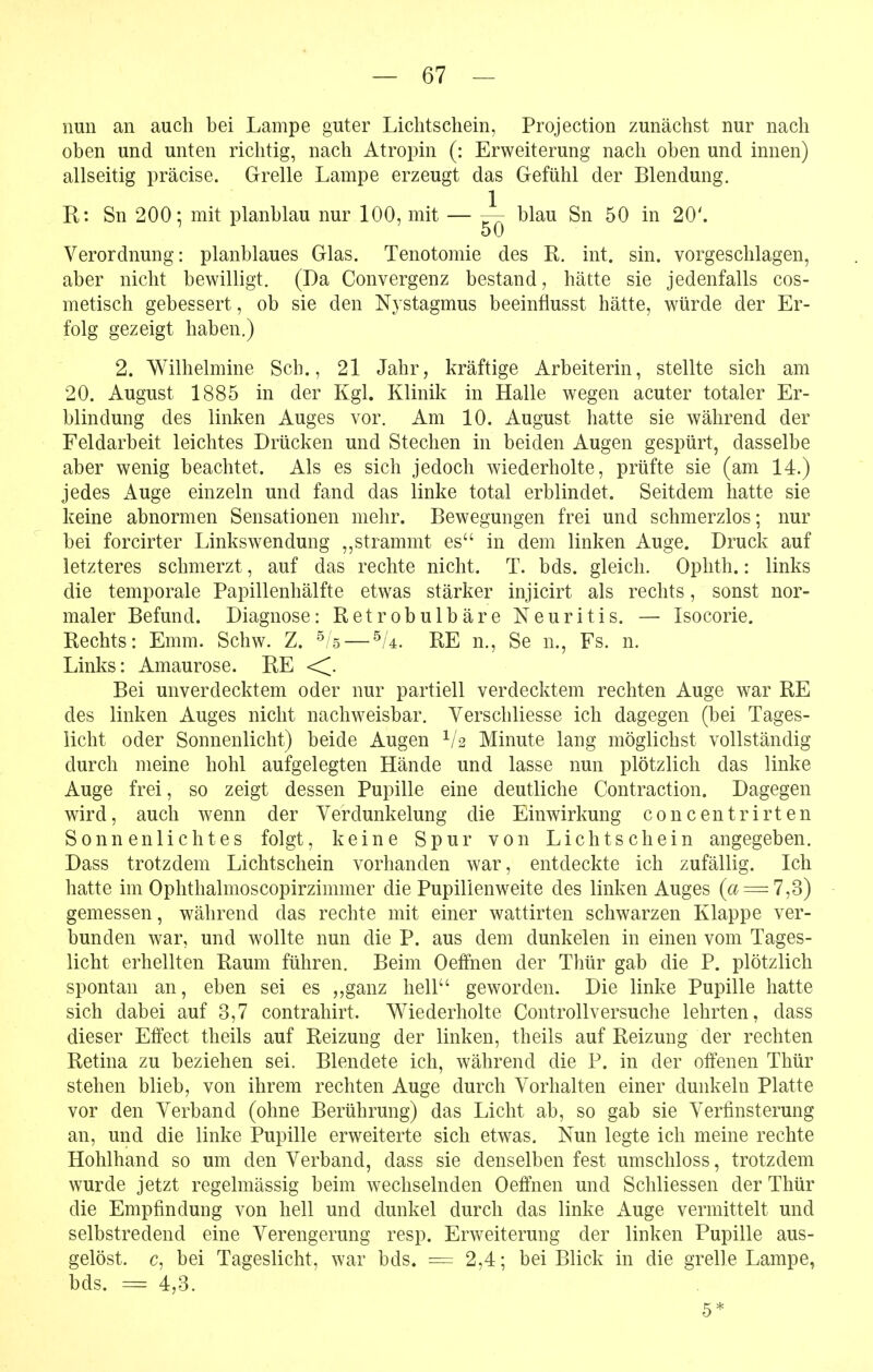 nun an auch bei Lampe guter Lichtschein, Projection zunächst nur nach oben und unten richtig, nach Atropin (: Erweiterung nach oben und innen) allseitig präcise. Grelle Lampe erzeugt das Gefühl der Blendung. R: Sn 200-, mit planblau nur 100, mit — ^ blau Sn 50 in 20'. 50 Verordnung: planblaues Glas. Tenotomie des R. int. sin. vorgeschlagen, aber nicht bewilligt. (Da Convergenz bestand, hätte sie jedenfalls cos- metisch gebessert, ob sie den Nystagmus beeinflusst hätte, würde der Er- folg gezeigt haben.) 2. Wilhelmine Sch., 21 Jahr, kräftige Arbeiterin, stellte sich am 20. August 1885 in der Kgl. Klinik in Halle wegen acuter totaler Er- blindung des linken Auges vor. Am 10. August hatte sie während der Feldarbeit leichtes Drücken und Stechen in beiden Augen gespürt, dasselbe aber wenig beachtet. Als es sich jedoch wiederholte, prüfte sie (am 14.) jedes Auge einzeln und fand das linke total erblindet. Seitdem hatte sie keine abnormen Sensationen mehr. Bewegungen frei und schmerzlos; nur bei forcirter Linkswendung ,,strammt es in dem linken Auge. Druck auf letzteres schmerzt, auf das rechte nicht. T. bds. gleich. Ophth.: links die temporale Papillenhälfte etw^as stärker injicirt als rechts, sonst nor- maler Befund. Diagnose: Retrobulbäre Neuritis. — Isocorie. Rechts: Emm. Schw. Z. '^/s — ^U. RE n., Se n., Fs. n. Links: Amaurose. RE <^. Bei unverdecktem oder nur partiell verdecktem rechten Auge war RE des linken Auges nicht nachweisbar. Verschliesse ich dagegen (bei Tages- licht oder Sonnenlicht) beide Augen Minute lang möglichst vollständig durch meine hohl aufgelegten Hände und lasse nun plötzlich das linke Auge frei, so zeigt dessen Pupille eine deutliche Contraction. Dagegen ward, auch wenn der Verdunkelung die Einwirkung concentrirten Sonnenlichtes folgt, keine Spur von Lichtschein angegeben. Dass trotzdem Lichtschein vorhanden war, entdeckte ich zufällig. Ich hatte im Ophthalmoscopirzimmer die Pupilienweite des linken Auges (f^ = 7,3) gemessen, während das rechte mit einer wattirten schwarzen Klappe ver- bunden war, und wollte nun die P. aus dem dunkelen in einen vom Tages- licht erhellten Raum führen. Beim Oeffnen der Thür gab die P. plötzlich spontan an, eben sei es ,,ganz hell geworden. Die linke Pupille hatte sich dabei auf 3,7 contrahirt. V\^iederholte ControUversuche lehrten, dass dieser Effect theils auf Reizung der linken, theils auf Reizung der rechten Retina zu beziehen sei. Blendete ich, während die P. in der offenen Thür stehen blieb, von ihrem rechten Auge durch Vorhalten einer dunkeln Platte vor den Verband (ohne Berührung) das Licht ab, so gab sie Verfinsterung an, und die linke Pupille erweiterte sich etwas. Nun legte ich meine rechte Hohlhand so um den Verband, dass sie denselben fest umschloss, trotzdem wurde jetzt regelmässig beim w^echselnden Oeffnen und Schliessen der Thür die Empfindung von hell und dunkel durch das linke Auge vermittelt und selbstredend eine Verengerung resp. Erweiterung der linken Pupille aus- gelöst, c, bei Tageslicht, war bds. = 2,4; bei Blick in die grelle Lampe, bds. = 4,3. 5*