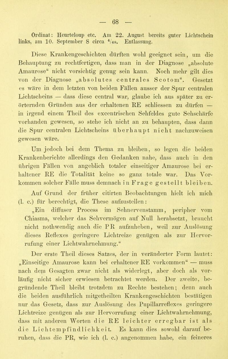 Ordinat: Heurteloup etc. Am 22. August bereits guter Lichtschein links, am 10. September S circa ^Us. Entlassung. Diese Krankengeschichten dürften wohl geeignet sein, um die Behauptung zu rechtfertigen, dass man in der Diagnose „absolute Amaurose nicht vorsichtig genug sein kann. Noch mehr gilt dies von der Diagnose „absolutes centrales Scotom. Gesetzt es wäre in dem letzten von beiden Fällen ausser der Spur centralen Lichtscheins — dass diese central war, glaube ich aus später zu er- örternden Gründen aus der erhaltenen RE schliessen zu dürfen — in irgend einem Theil des excentrischen Sehfeldes gute Sehschärfe vorhanden gewesen, so stehe ich nicht an zu behaupten, dass dann die Spur centralen Lichtscheins überhaupt nicht nachzuweisen gewesen wäre. Um jedoch bei dem Thema zu bleiben, so legen die beiden Krankenberichte allerdings den Gedanken nahe, dass auch in den übrigen Fällen von angeblich totaler einseitiger Amaurose bei er- haltener RE die Totalität keine so ganz totale war. Das Vor- kommen solcher Fälle muss demnach in Frage gestellt bleiben. Auf Grund der früher citirten Beobachtungen hielt ich mich (1. c.) für berechtigt, die These aufzustellen: „Ein diffuser Process im Sehnervenstamm, peripher vom Chiasma, welcher das Sehvermögen auf Null herabsetzt, braucht nicht nothwendig auch die PR, aufzuheben, weil zur Auslösung dieses Reflexes geringere Lichtreize genügen als zur Hervor- rufung einer Lichtwahrnehmung. Der erste Theil dieses Satzes, der in veränderter Form lautet: „Einseitige Amaurose kann bei erhaltener RE vorkommen ■— muss nach dem Gesagten zwar nicht als widerlegt, aber doch als vor- läufig nicht sicher erwiesen betrachtet werden. Der zweite, be- gründende Theil bleibt trotzdem zu Rechte bestehen; denn auch die beiden ausführlich mitgetheilten Krankengeschichten bestätigen nur das Gesetz, dass zur Auslösung des Pupillarreflexes geringere Lichtreize genügen als zur Hervorrufung einer Lichtwahrnehmung, dass mit anderen Worten die RE leichter erregbar ist als die Lichtempfindlichkeit. Es kann dies sowohl darauf be- ruhen, dass die PR, wie ich (1. c.) angenommen habe, ein feineres