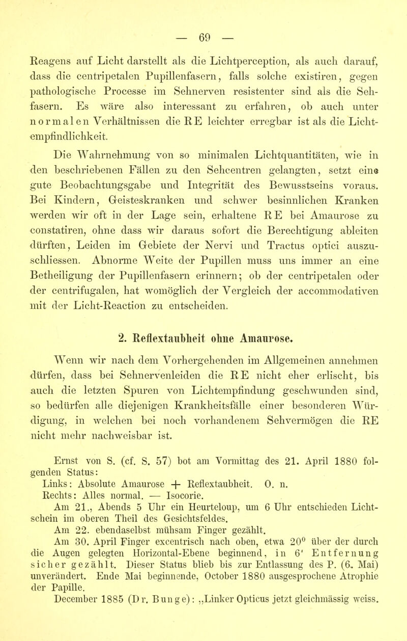 Reagens auf Licht darstellt als die Lichtperception, als auch darauf^ dass die centripetalen Pupillenfasern, falls solche existiren, gegen pathologische Processe im Sehnerven resistenter sind als die Seh- fasern. Es wäre also interessant zu erfahren, ob auch unter normalen Verhältnissen die RE leichter erregbar ist als die Licht- empfindlichkeit. Die Wahrnehmung von so minimalen Lichtquantitäten, wie in den beschriebenen Fällen zu den Sehcentren gelangten, setzt eine gute Beobachtungsgabe und Integrität des Bewusstseins voraus. Bei Kindern, Geisteskranken und schwer besinnlichen Kranken werden wir oft in der Lage sein, erhaltene RE bei Amaurose zu constatiren, ohne dass wir daraus sofort die Berechtigung ableiten dürften, Leiden im Gebiete der Nervi und Tractus optici auszu- schliessen. Abnorme Weite der Pupillen muss uns immer an eine Betheiligung der Pupillenfasern erinnern; ob der centripetalen oder der centrifugalen, hat womöglich der Vergleich der accommodativen mit der Licht-Reaction zu entscheiden. 2. Reflextaiiblieit ohne Amaurose. Wenn wir nach dem Vorhergehenden im Allgemeinen annehmen dürfen, dass bei Sehnervenleiden die RE nicht eher erlischt, bis auch die letzten Spuren von Lichtempfindung geschwunden sind, so bedürfen alle diejenigen Krankheitsfälle einer besonderen Wür- digung, in welchen bei noch vorhandenem Sehvermögen die RE nicht mehr nachweisbar ist. Ernst von S. (cf. S. 57) bot am Vormittag des 21. Aprü 1880 fol- genden Status: Links: Absolute Amaurose + Reflextaubheit. 0. n. Rechts: Alles normal. — Isocorie. Am 21., Abends 5 Uhr ein Heurteloup, um 6 Uhr entschieden Licht- schein im oberen Theil des Gesichtsfeldes. Am 22. ebendaselbst mühsam Finger gezählt. Am 30. April Finger excentrisch nach oben, etwa 20^ über der durch die Augen gelegten Horizontal-Ebene beginnend, in 6' Entfernung sicher gezählt. Dieser Status blieb bis zur Entlassung des P. (6, Mai) unverändert. Ende Mai beginnende, October 1880 ausgesprochene Atrophie der Papille. December 1885 (Dr. Bunge): ,,Linker Opticus jetzt gleichmässig weiss.