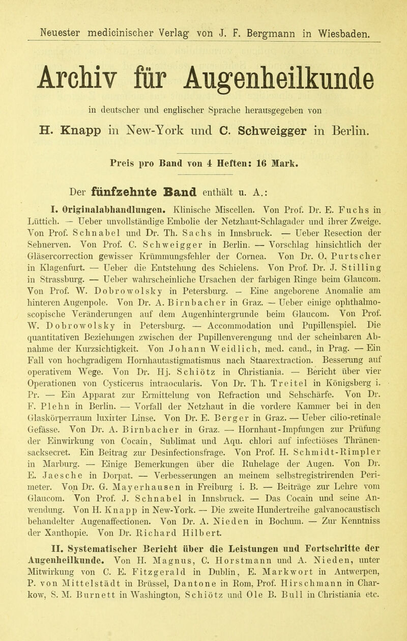 Neuester mediciniseher Verlag* von J. F. Bergmann in Wiesbaden. Archiv für Augenheilkunde in deutscher und englischer Sprache herausgegeben von H. Knapp in New-York und C. Schweigger in Berlin. Preis pro Band von 4 Heften: 16 Mark. Der fünfzehnte Band enthält u. A.: I. Originalabhandlungen. Klinische Miscellen. Von Prof. Dr. E. Fuchs in Lüttich. — Ueber unvollständige Embolie der Netzhaut-Schlagader und ihrer Zweige. Von Prof. Schnabel und Dr. Th. Sachs in Innsbruck. — üeber Resection der Sehnerven. Von Prof. C. Schweigger in Berlin. — Vorschlag hinsichtlich der Gläsercorrection gewisser Krümmungsfehler der Cornea. Von Dr. 0. Purtscher in Klagenfurt. — Ueber die Entstehung des Schielens. Von Prof. Dr. J. Stilling in Strassburg. — Ueber wahrscheinliche Ursachen der farbigen Ringe beim Glaucom. Von Prof. W. Dobrowolsky in Petersburg. — Eine angeborene Anomalie am hinteren Augenpole. Von Dr. A.Birnbach er in Graz. — Ueber einige ophthalmo- scopische Veränderungen auf dem Augenhintergrunde beim Glaucom. Von Prof. W. Dobrowolsky in Petersburg. — Accommodation und Pupillenspiel. Die quantitativen Beziehungen zwischen der Pupillenverengung und der scheinbaren Ab- nahme der Kurzsichtigkeit. Von Johann Weidlich, med. cand., in Prag. —Ein Fall von hochgradigem Hornhautastigmatismus nach Staarextraction. Besserung auf operativem Wege. Von Dr. Hj. Schiötz in Christiania. — Bericht über vier Operationen von Cysticerus intraocularis. Von Dr. Th. Treitel in Königsberg i. Pr. — Ein Apparat zur Ermittelung von Refraction und Sehschärfe. Von Dr. F. Plehn in Berlin. — Vorfall der Netzhaut in die vordere Kammer bei in den Glaskörperraum luxirter Linse. Von Dr. E. Berg er in Graz. — Ueber cilio-retinale Gefässe. Von Dr. A. Birnbacher in Graz. — Hornhaut - Impfungen zur Prüfung der Einwirkung von Cocain, Sublimat und Aqu. chlori auf infectiöses Thränen- sacksecret. Ein Beitrag zur Desinfectionsfrage. Von Prof. H. Schmidt-Rimpler in Marburg. — Einige Bemerkungen über die Ruhelage der Augen. Von Dr. E. Jaesche in Dorpat. — Verbesserungen an meinem selbstregistrirenden Peri- meter. Von Dr. G. Mayerhausen in Freiburg i. B. — Beiträge zur Lehre vom Glaucom. Von Prof. J. Schnabel in Innsbruck. — Das Cocain und seine An- wendung. Von H. Knapp in New-York. — Die zweite Hundertreihe galvanocaustisch behandelter Augenaffectionen. Von Dr. A. Nie den in Bochum. — Zur Kenntniss der Xanthopie. Von Dr. Richard Hilbert. II. Systematischer Bericht über die Leistungen und Fortschritte der Augenheilkunde. Von H. Magnus, C. Horstmann und A. Nie den, unter Mitwirkung von C. E. Fitzgerald in Dublin, E. Mark wort in Antwerpen, P. von Mittelstädt in Brüssel, Dantone in Rom, Prof. Hirschmann in Char- kow, S. M. Burnett in Washington, Schiötz und Ole B. Bull in Christiania etc.