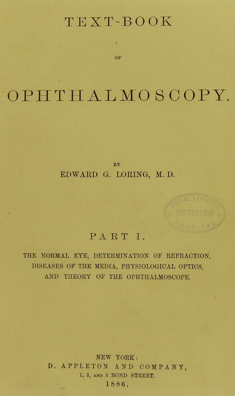 TEXT-BOOK t OF OPHTHALMOSCOPY BY EDWAED G. LOK1NG, M. D. PART I. THE NORMAL EYE, DETERMINATION OF REFRACTION, DISEASES OF THE MEDIA, PHYSIOLOGICAL OPTICS, AND THEORY OF THE OPHTHALMOSCOPE. NEW YORK: D. APPLETON AND COMPANY, 1, 3, and 5 BOND STREET. 1886.