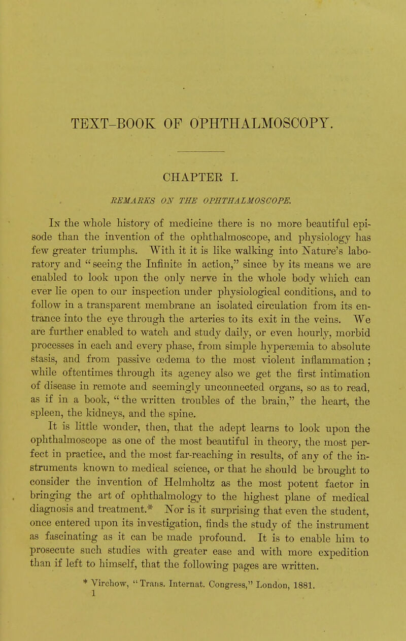 TEXT-BOOK OF OPHTHALMOSCOPY. CHAPTER I. REMARKS ON THE OPHTHALMOSCOPE. In the whole history of medicine there is no more beautiful epi- sode than the invention of the ophthalmoscope, and physiology has few greater triumphs. With it it is like walking into Nature's labo- ratory and  seeing the Infinite in action, since by its means we are enabled to look upon the only nerve in the whole body which can ever He open to our inspection under physiological conditions, and to follow in a transparent membrane an isolated circulation from its en- trance into the eye through the arteries to its exit in the veins. We are further enabled to watch and study daily, or even hourly, morbid processes in each and every phase, from simple hypersernia to absolute stasis, and from passive oedema to the most violent inflammation ; while oftentimes through its agency also we get the first intimation of disease in remote and seemingly unconnected organs, so as to read, as if in a book,  the written troubles of the brain, the heart, the spleen, the kidneys, and the spine. It is little wonder, then, that the adept learns to look upon the ophthalmoscope as one of the most beautiful in theory, the most per- fect in practice, and the most far-reaching in results, of any of the in- struments known to medical science, or that he should be brought to consider the invention of Helinholtz as the most potent factor in bringing the art of ophthalmology to the highest plane of medical diagnosis and treatment.* Nor is it surprising that even the student, once entered upon its investigation, finds the study of the instrument as fascinating as it can be made profound. It is to enable him to prosecute such studies with greater ease and with more expedition than if left to himself, that the following pages are written. * Virchow, Trans. Internat. Congress, London, 1881.