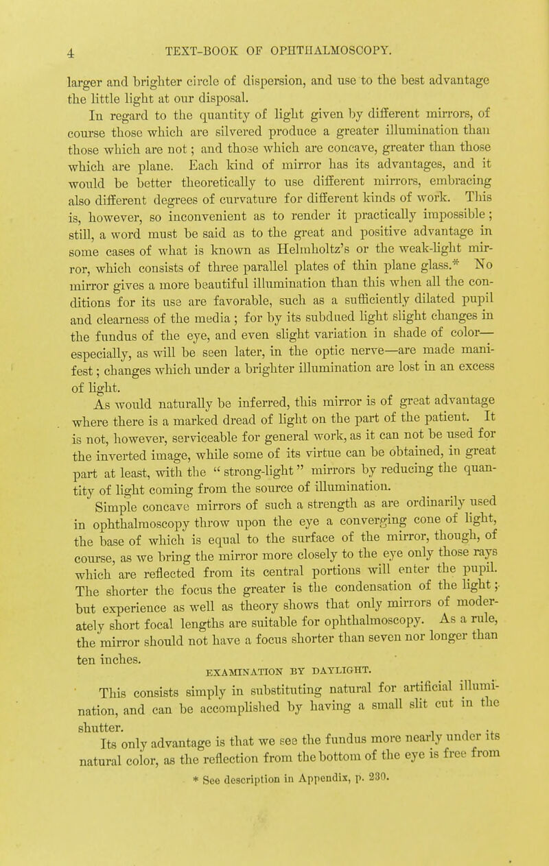 larger and brighter circle of dispersion, and use to the best advantage tbe little ligbt at our disposal. In regard to the quantity of ligbt given by different mirrors, of course those which are silvered produce a greater illumination than those which are not; and those which are concave, greater than those which are plane. Each kind of mirror has its advantages, and it would be better theoretically to use different mirrors, embracing also different degrees of curvature for different kinds of work. This is, however, so inconvenient as to render it practically impossible; still, a word must be said as to the great and positive advantage in some cases of what is known as Helmholtz's or the weak-light mir- ror, which consists of three parallel plates of thin plane glass.* No mirror gives a more beautiful illumination than this when all the con- ditions for its use are favorable, such as a sufficiently dilated pupil and clearness of the media; for by its subdued light slight changes in the fundus of the eye, and even slight variation in shade of color- especially, as will be seen later, in the optic nerve—are made mani- fest ; changes which under a brighter illumination are lost in an excess of light. As would naturally be inferred, this mirror is of great advantage where there is a marked dread of fight on the part of the patient. It is not, however, serviceable for general work, as it can not be used for the inverted image, while some of its virtue can be obtained, in great part at least, with the  strong-light mirrors by reducing the quan- tity of fight coming from the source of illumination. Simple concave mirrors of such a strength as are ordinarily used in ophthalmoscopy throw upon the eye a converging cone of light, the base of which is equal to the surface of the mirror, though, of course, as we bring the mirror more closely to the eye only those rays which are reflected from its central portions will enter the pupil. The shorter the focus the greater is the condensation of the light ;• but experience as well as theory shows that only mirrors of moder- ately short focal lengths are suitable for ophthalmoscopy. As a rule, the mirror should not have a focus shorter than seven nor longer than ten inches. EXAMINATION BY DAYLIGHT. This consists simply in substituting natural for artificial illumi- nation, and can be accomplished by having a small slit cut in the shutter. , .. Its only advantage is that we see the fundus more nearly under its natural coior, as the reflection from the bottom of the eye is free from * See description in Appendix, p. 230.