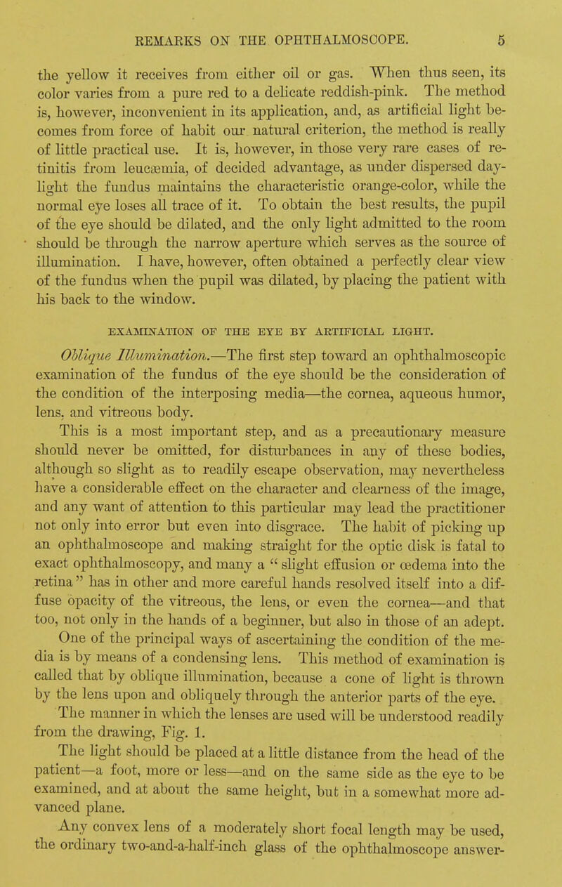 the yellow it receives from either oil or gas. When thus seen, its color varies from a pure red to a delicate reddish-pink. The method is, however, inconvenient in its application, and, as artificial light be- comes from force of habit our natural criterion, the method is really of little practical use. It is, however, in those very rare cases of re- tinitis from leucaemia, of decided advantage, as under dispersed day- light the fundus maintains the characteristic orange-color, while the normal eye loses all trace of it. To obtain the best results, the pupil of the eye should be dilated, and the only light admitted to the room should be through the narrow aperture which serves as the source of illumination. I have, however, often obtained a perfectly clear view of the fundus when the pupil was dilated, by placing the patient with his back to the window. EXAMINATION OF THE EVE BY ARTIFICIAL LIGHT. Oblique Illumination.—The first step toward an ophthalmoscopic examination of the fundus of the eye should be the consideration of the condition of the interposing media—the cornea, aqueous humor, lens, and vitreous body. This is a most important step, and as a precautionary measure should never be omitted, for disturbances in any of these bodies, although so slight as to readily escape observation, may nevertheless have a considerable effect on the character and clearness of the image, and any want of attention to this particular may lead the practitioner not only into error but even into disgrace. The habit of picking up an ophthalmoscope and making straight for the optic disk is fatal to exact ophthalmoscopy, and many a  slight effusion or oedema into the retina  has in other and more careful hands resolved itself into a dif- fuse opacity of the vitreous, the lens, or even the cornea—and that too, not only in the hands of a beginner, but also in those of an adept. One of the principal ways of ascertaining the condition of the me- dia is by means of a condensing lens. This method of examination is called that by oblique illumination, because a cone of light is thrown by the lens upon and obliquely through the anterior parts of the eye. The manner in which the lenses are used will be understood readily from the drawing, Fig. 1. The light should be placed at a little distance from the head of the patient—a foot, more or less—and on the same side as the eye to be examined, and at about the same height, but in a somewhat more ad- vanced plane. Any convex lens of a moderately short focal length may be used, the ordinary two-and-a-half-inch glass of the ophthalmoscope answer-